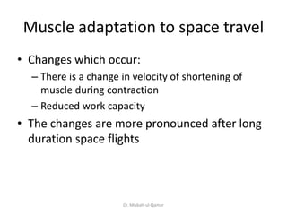 Muscle adaptation to space travel
• Changes which occur:
– There is a change in velocity of shortening of
muscle during contraction
– Reduced work capacity
• The changes are more pronounced after long
duration space flights
Dr. Misbah-ul-Qamar
 