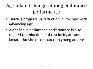 Age related changes during endurance
performance
• There is progressive reduction in vo2 max with
advancing age
• A decline in endurance performance is also
related to reduction in the velocity at same
lactate threshold compared to young athlete
Dr. Misbah-ul-Qamar
 