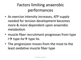 Factors limiting anaerobic
performances
• As exercise intensity increases, ATP supply
needed for tension development becomes
more & more dependent upon anaerobic
metabolism
• muscle fiber recruitment progresses from type
I type IIa type IIx.
• The progression moves from the most to the
least oxidative muscle fiber type
Dr. Misbah-ul-Qamar
 