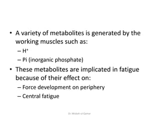 • A variety of metabolites is generated by the
working muscles such as:
– H+
– Pi (inorganic phosphate)
• These metabolites are implicated in fatigue
because of their effect on:
– Force development on periphery
– Central fatigue
Dr. Misbah-ul-Qamar
 