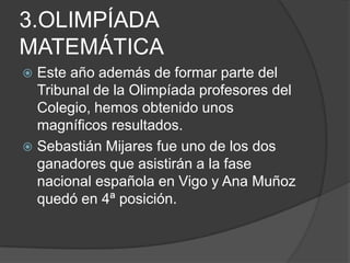 3.OLIMPÍADA MATEMÁTICAEste año además de formar parte del Tribunal de la Olimpíada profesores del Colegio, hemos obtenido unos magníficos resultados.Sebastián Mijares fue uno de los dos ganadores que asistirán a la fase nacional española en Vigo y Ana Muñoz quedó en 4ª posición.