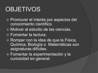 OBJETIVOSPromover el interés por aspectos del conocimiento científico.Motivar al estudio de las ciencias.Fomentar la lectura.Romper con la idea de que la Física, Química, Biología o  Matemáticas son asignaturas difíciles.Fomentar la experimentación y la curiosidad en general.