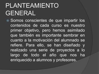 PLANTEAMIENTO GENERALSomos conscientes de que impartir los contenidos de cada curso es nuestro primer objetivo, pero hemos asimilado que también es importante sembrar en cuanto a la motivación del alumnado se refiere. Para ello, se han diseñado y realizado una serie de proyectos a lo largo de todo el año que nos ha enriquecido a alumnos y profesores. 