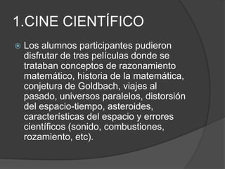 1.CINE CIENTÍFICOLos alumnos participantes pudieron disfrutar de tres películas donde se trataban conceptos de razonamiento matemático, historia de la matemática, conjetura de Goldbach, viajes al pasado, universos paralelos, distorsión del espacio-tiempo, asteroides, características del espacio y errores científicos (sonido, combustiones, rozamiento, etc).