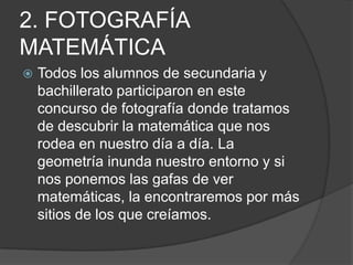 2. FOTOGRAFÍA MATEMÁTICATodos los alumnos de secundaria y bachillerato participaron en este concurso de fotografía donde tratamos de descubrir la matemática que nos rodea en nuestro día a día. La geometría inunda nuestro entorno y si nos ponemos las gafas de ver matemáticas, la encontraremos por más sitios de los que creíamos.