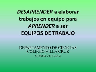 DESAPRENDER a elaborar
trabajos en equipo para
APRENDER a ser
EQUIPOS DE TRABAJO
DEPARTAMENTO DE CIENCIAS
COLEGIO VILLA CRUZ
CURSO 2011-2012
 