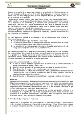 UNIVERSIDAD PRIVADA ANTONIO GUILLERMO URRELO
FACULTAD DE CIENCIAS EMPRESARIALES Y ADMINISTRATIVAS
CARRERA PROFESIONAL DE CONTABILIDAD Y FINANZAS
Gestión de Tesorería y del Capital El Departamento de Tesorería
INTRODUCCIÓN
Una correcta gestión de la tesorería se traduce en un aval en la gestión de una empresa.
En una situación donde al margen de la crisis de la liquidez, el conseguir recursos se
torna cada vez más complejo, hace que las empresas tengan que apostar por una
correcta gestión de la tesorería.
Toda empresa necesita liquidez para poder hacer frente a las transacciones diarias y
poder atender a nuevas oportunidades de negocio o inversión. En ocasiones los recursos
de la empresa no son suficientes y es necesaria una aproximación a las entidades
financieras buscando una liquidez suplementaria. Para ello es necesario que esta
entidad financiera estime que la empresa pueda generar liquidez futura para poder
devolver estos recursos y los intereses que generen.
Por tanto la gestión de la tesorería y generación de beneficios no pueden disociarse, lo
mismo que tampoco pueden hacerlo gestión de tesorería y captación de recursos ante
los intermediarios financieros.
En este documento tratará de aproximarse a las actividades que debe realizar el
tesorero de la empresa:
1. La previsión de los flujos monetarios a corto plazo.
2. La puesta en evidencia de los desequilibrios posibles y probables entre las salidas
y entradas de fondos en ese plazo (ciclo de maduración).
3. La selección de los medios que permiten lograr el equilibrio de la tesorería y la
búsqueda de la liquidez ociosa cero a un coste mínimo.
Por tanto se evidencia que la labor del tesorero será en gran medida anticipar y conocer
las características del mercado de activos y pasivos financieros.Lejos de aproximarnos
a la gestión de la liquidez como una función administrativa, lo haremos como una
variable de gestión, donde la empresa no busca tener el máximo de tesorería sino una
situación equilibrada con unos saldos de tesorería mínimos.
Los aspectos generales tomados en cuenta son:
1. El cobro a clientes mediante representantes de ventas que los visitan cada lapso de
tiempo, usualmente de quince a treinta días.
2. El uso de cuentas bancarias de captación para la recepción de pagos de clientes.
3. El uso de cuentas de concentración para los pagos a proveedores.
4. El establecimiento de subsidiarias fuera de casa matriz, como oficinas de representación
y ventas locales. Las subsidiarias cuentan con poco o ningún personal, dedicado al
manejo de las operaciones de tesorería.
5. El uso de cuentas en dólares americanos (USD) para pagos a proveedores extranjeros.
1. Definición
Conjunto de disponibilidades líquidas con las que cuenta una empresa para hacer frente a sus
obligaciones de pago en el corto plazo. Es muy importante llevar a cabo una adecuada gestión
de la tesorería, puesto que la empresadebe tener en cuenta que la falta de liquidez supone el
riesgo de no poder hacer frente a compromisos, pero, a su vez, ha de ser consciente de que
los recursoslíquidos proporcionan muy poca rentabilidad.
Es conveniente llevar un control de la tesorería que permita una gestión eficiente de la
financiación y de la liquidez. De este modo, conseguiremos que los fondos necesarios estén
disponibles en el momento adecuado para hacer frente a las contingencias de la actividad
sin incurrir, por otra parte, en gastos financieros innecesarios.
2. Importancia del concepto de Tesorería:
La tesorería es la diferencia entre los fondos para la maniobra existentes y las necesidades
reales (medias) de fondos para la maniobra que se tengan. Si esa diferencia es negativa,
lo cual es lo más común entre las empresas, dado que los fondos propios no suelen cubrir la
 