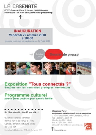 INAUGURATION
      Vendredi 22 octobre 2010
              à 18h30
Merci de conﬁrmer votre présence au : 04 76 44 88 80




                                           Octobre
                                            2010
                                                       Dossier de presse




Exposition "Tous connectés ?"
Enquête sur les nouvelles pratiques numériques


Programme culturel
pour le jeune public et pour toute la famille




                                                        Alexandre Foray
Du 22 octobre 2010 au 27 mars 2011                      Responsable de la communication et des publics
                                                        2 Place St Laurent 38000 Grenoble_France
Ouvert du lundi au vendredi                             Tél. +33(0)4 76 44 88 77
de 9h à 12h et de 13h30 à 17h30                         Mobile : 06 83 01 69 00
                                                        Fax. +33(0)4 76 42 76 66
Samedi, dimanche et jours fériés                        alexandre.foray@ccsti-grenoble.org
de 14h à 18h
Fermeture le 25 décembre 2010 et le 1er janvier 2011     Votre contact presse
 