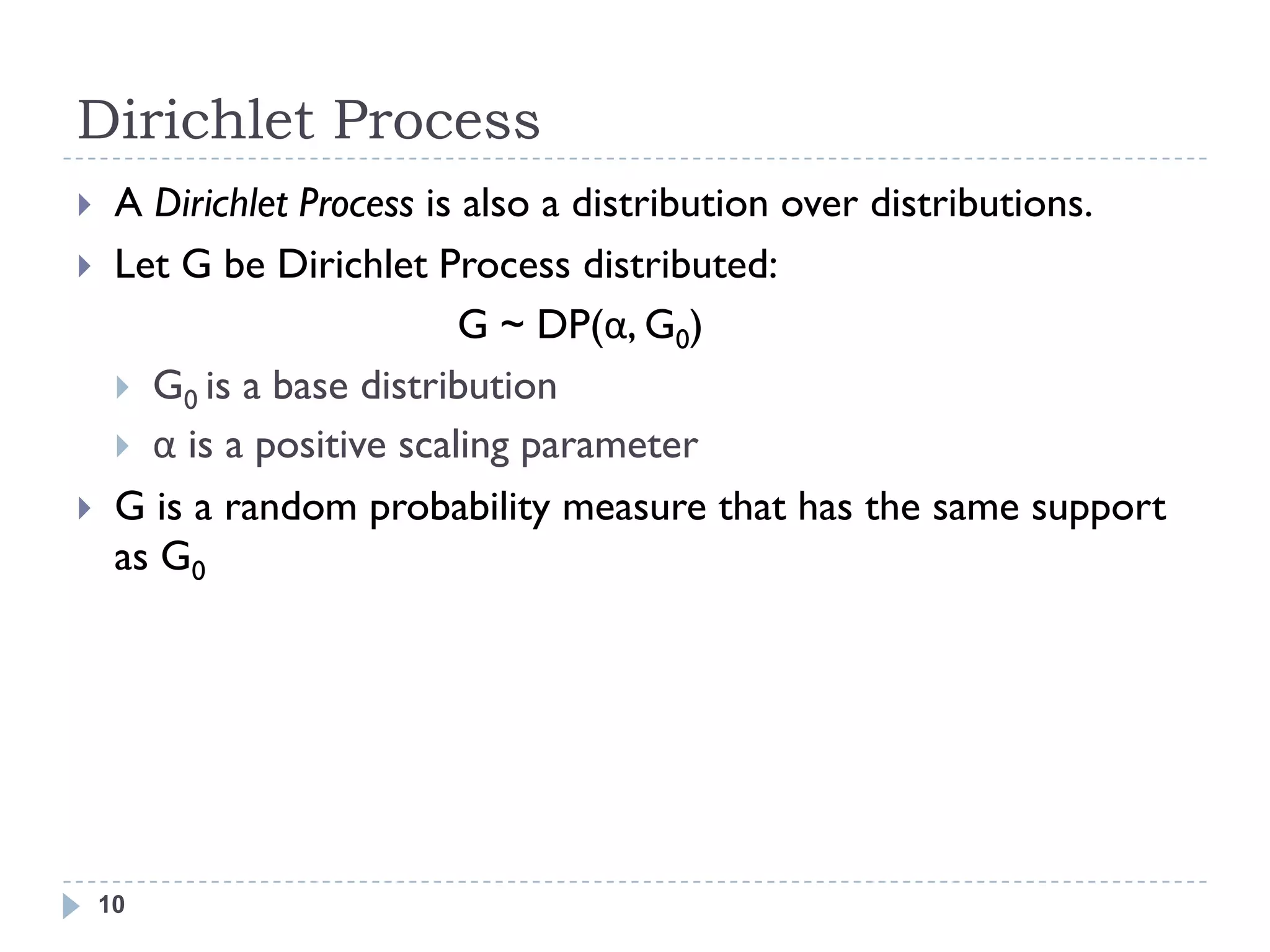 Dirichlet Process
    A Dirichlet Process is also a distribution over distributions.
    Let G be Dirichlet Process distributed:
                            G ~ DP(α, G0)
      G0 is a base distribution
      α is a positive scaling parameter
    G is a random probability measure that has the same support
     as G0




    10
 