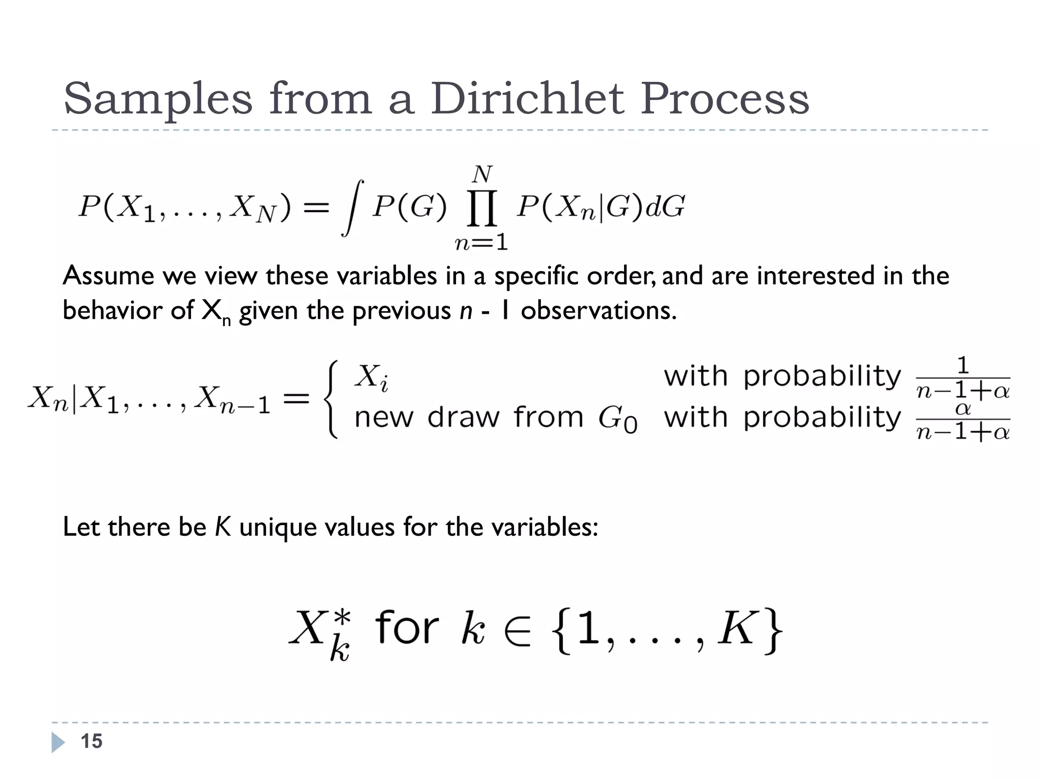 Samples from a Dirichlet Process


Assume we view these variables in a specific order, and are interested in the
behavior of Xn given the previous n - 1 observations.




Let there be K unique values for the variables:




 15
 