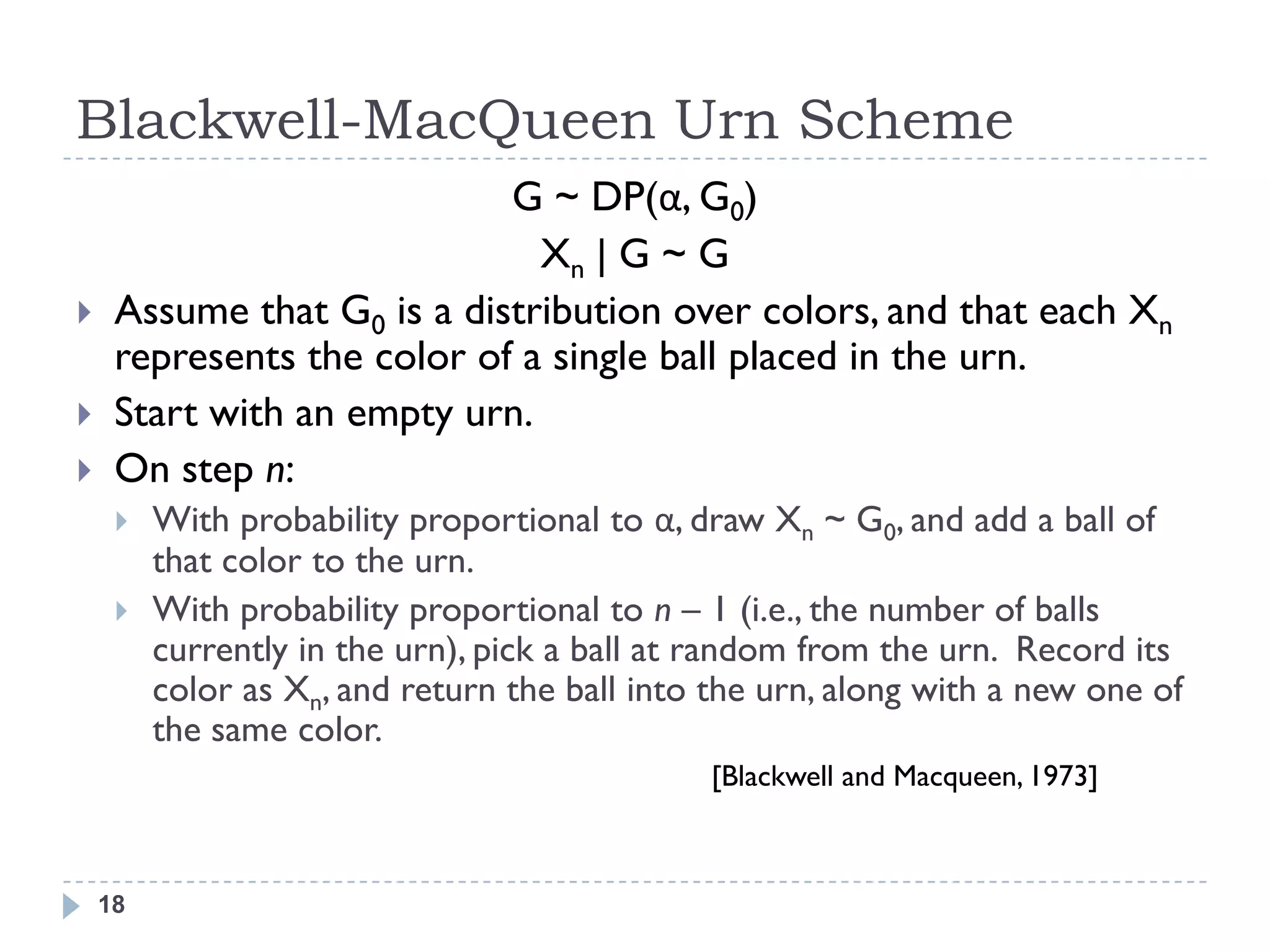 Blackwell-MacQueen Urn Scheme
                            G ~ DP(α, G0)
                              Xn | G ~ G
    Assume that G0 is a distribution over colors, and that each Xn
     represents the color of a single ball placed in the urn.
    Start with an empty urn.
    On step n:
        With probability proportional to α, draw Xn ~ G0, and add a ball of
         that color to the urn.
        With probability proportional to n – 1 (i.e., the number of balls
         currently in the urn), pick a ball at random from the urn. Record its
         color as Xn, and return the ball into the urn, along with a new one of
         the same color.
                                              [Blackwell and Macqueen, 1973]



    18
 