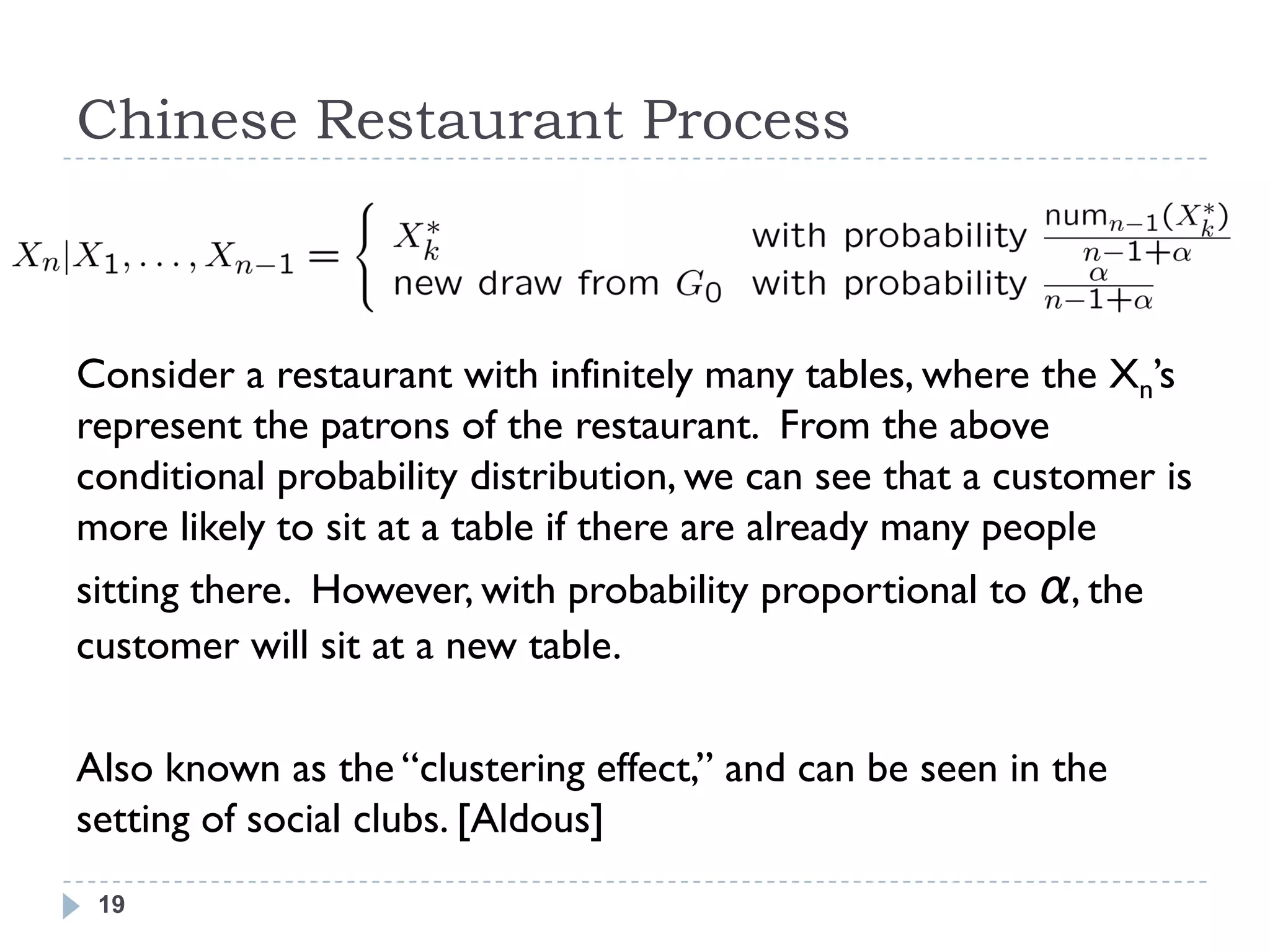 Chinese Restaurant Process



Consider a restaurant with infinitely many tables, where the Xn‘s
represent the patrons of the restaurant. From the above
conditional probability distribution, we can see that a customer is
more likely to sit at a table if there are already many people
sitting there. However, with probability proportional to α, the
customer will sit at a new table.

Also known as the ―clustering effect,‖ and can be seen in the
setting of social clubs. [Aldous]
 19
 