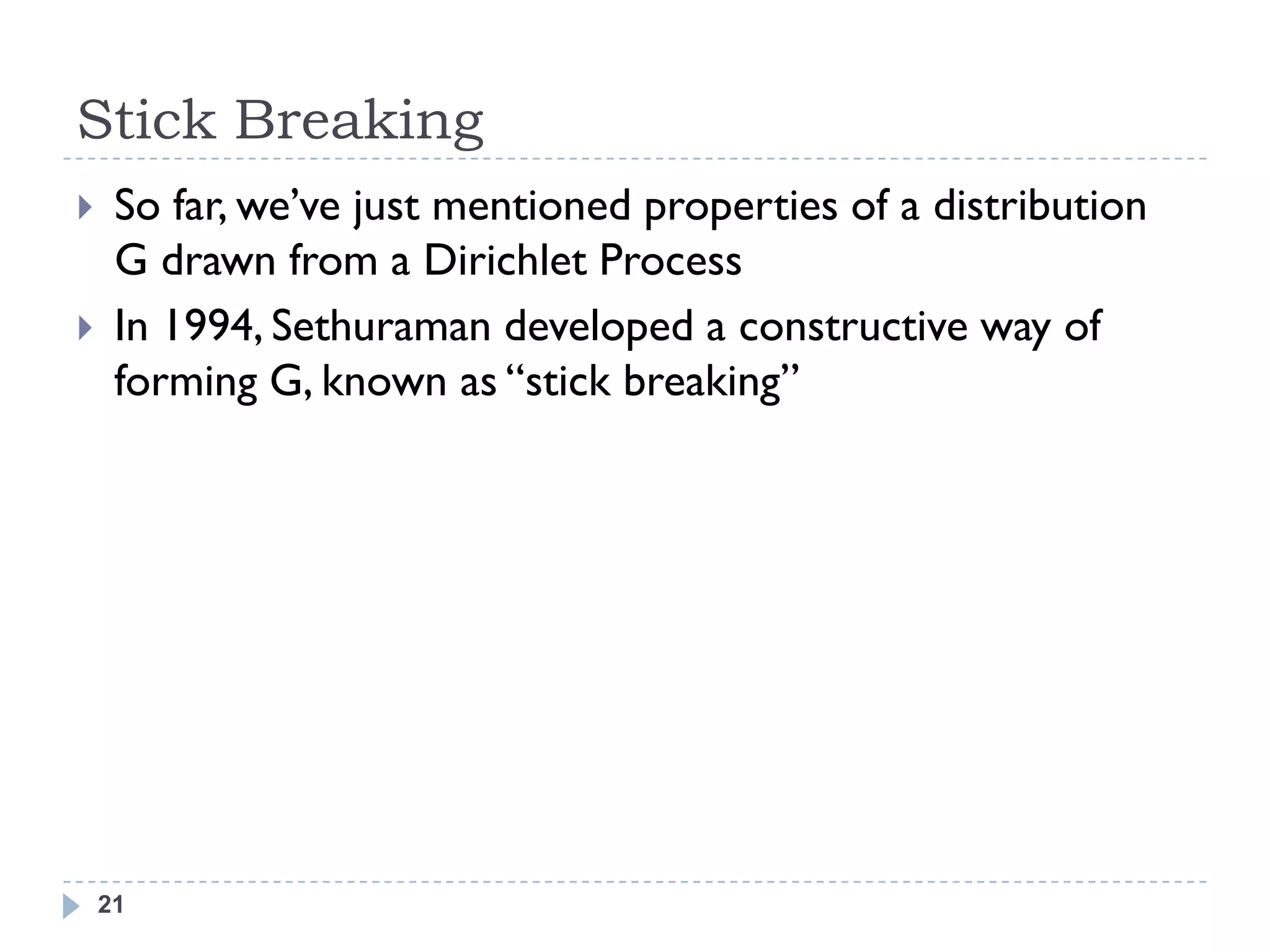 Stick Breaking
    So far, we‘ve just mentioned properties of a distribution
     G drawn from a Dirichlet Process
    In 1994, Sethuraman developed a constructive way of
     forming G, known as ―stick breaking‖




    21
 