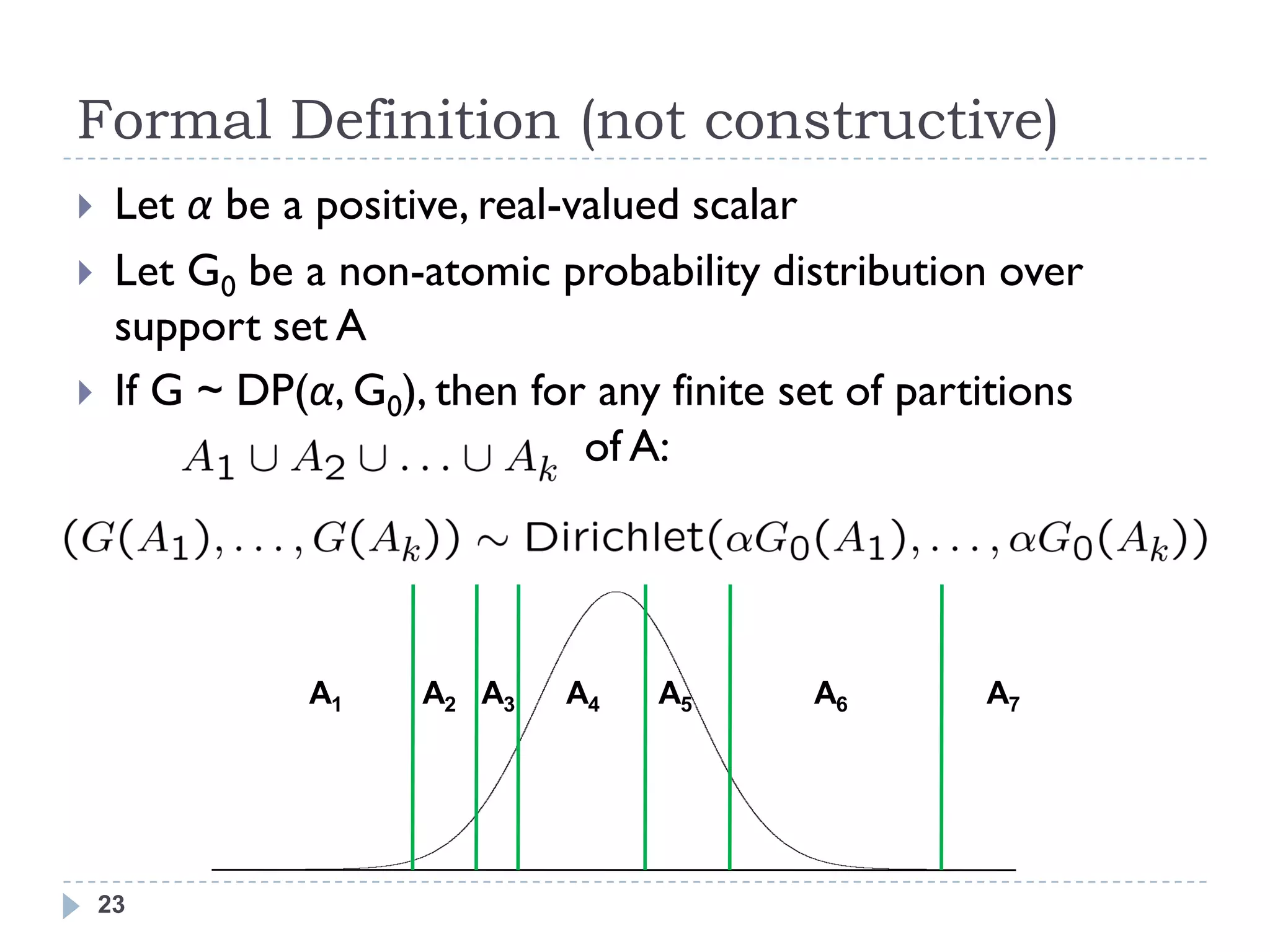 Formal Definition (not constructive)
    Let α be a positive, real-valued scalar
    Let G0 be a non-atomic probability distribution over
     support set A
    If G ~ DP(α, G0), then for any finite set of partitions
                                of A:




                A1    A2 A3   A4   A5       A6        A7




    23
 