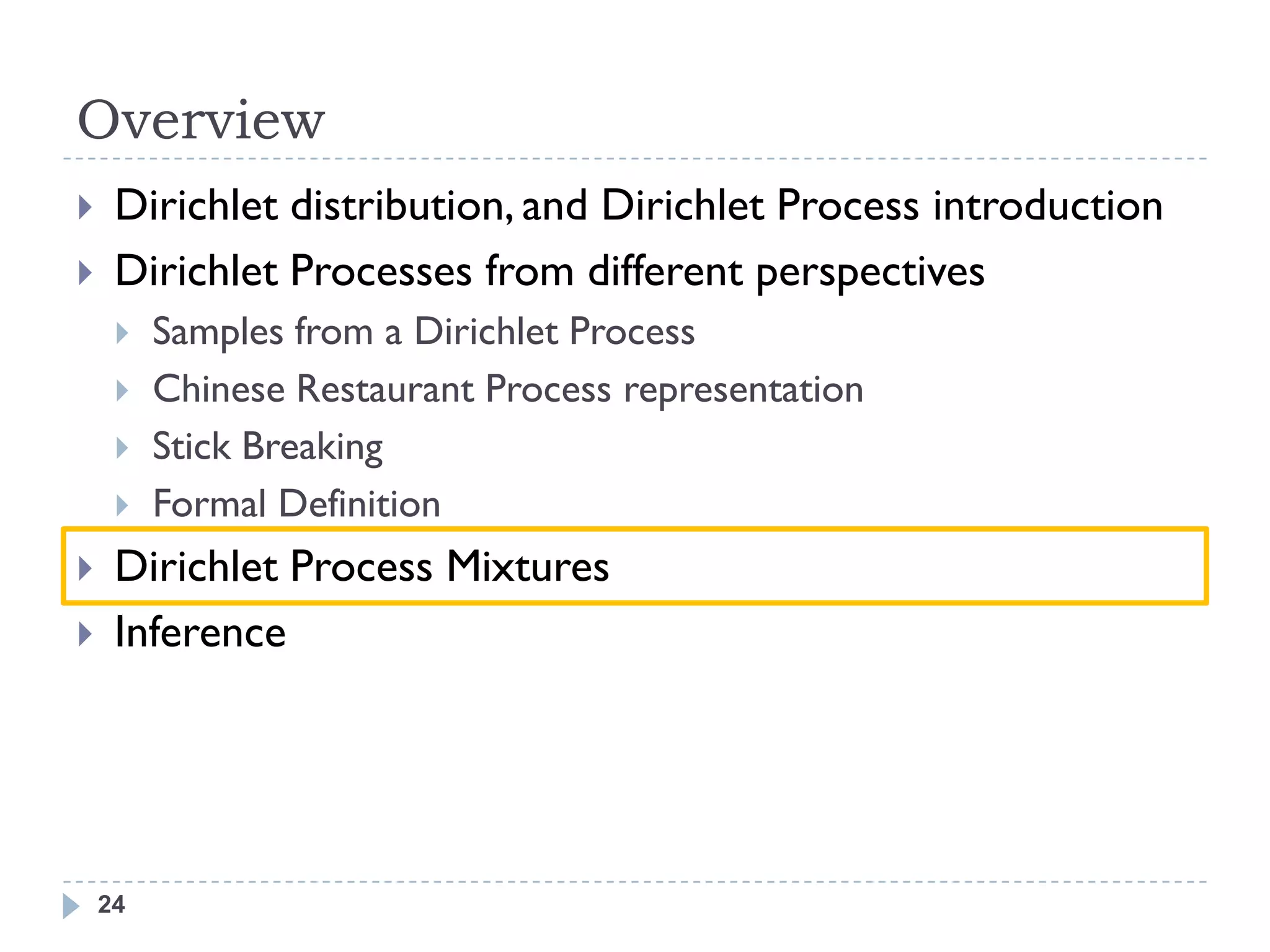 Overview
    Dirichlet distribution, and Dirichlet Process introduction
    Dirichlet Processes from different perspectives
        Samples from a Dirichlet Process
        Chinese Restaurant Process representation
        Stick Breaking
        Formal Definition
    Dirichlet Process Mixtures
    Inference




    24
 