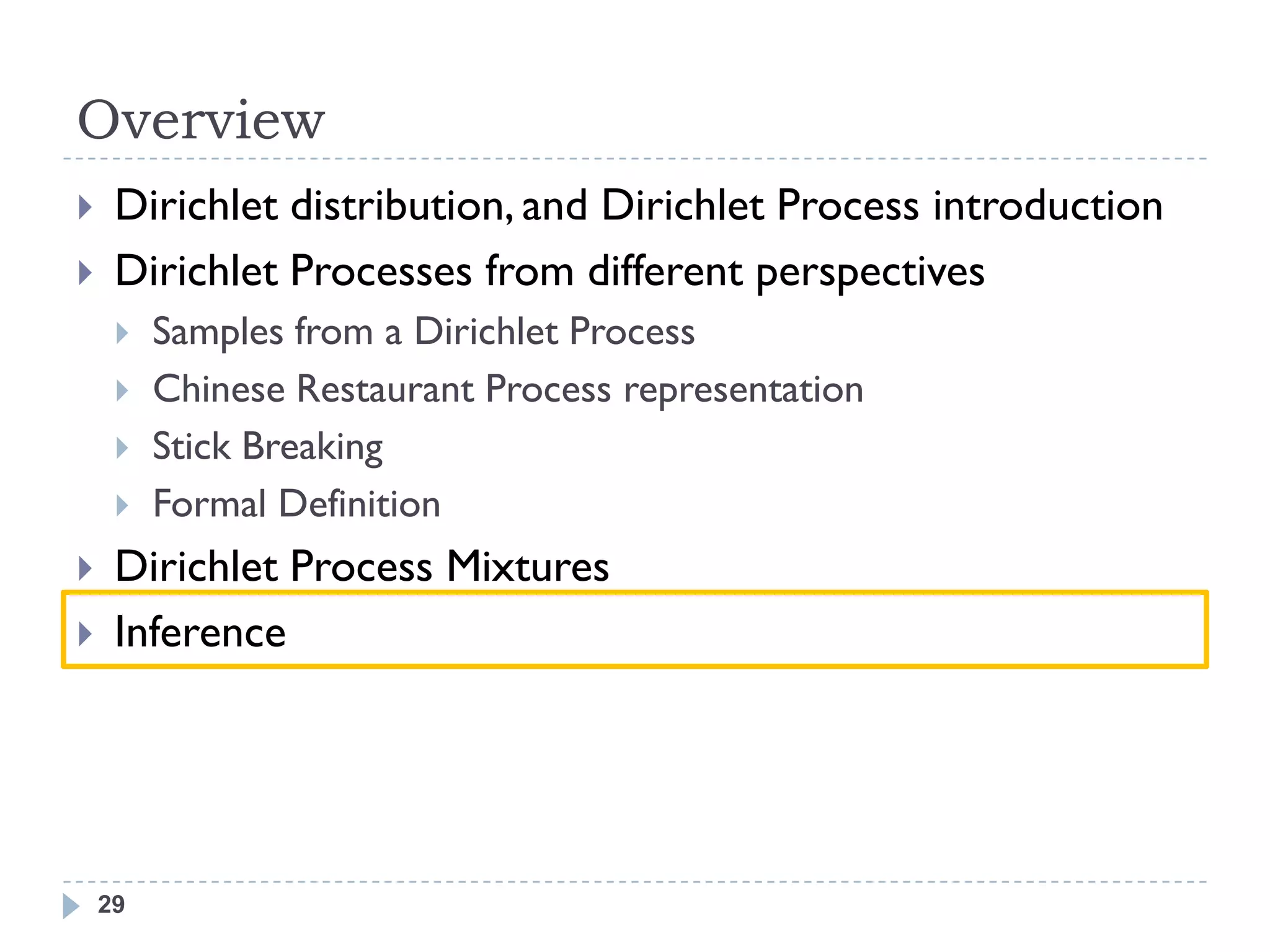 Overview
    Dirichlet distribution, and Dirichlet Process introduction
    Dirichlet Processes from different perspectives
        Samples from a Dirichlet Process
        Chinese Restaurant Process representation
        Stick Breaking
        Formal Definition
    Dirichlet Process Mixtures
    Inference




    29
 