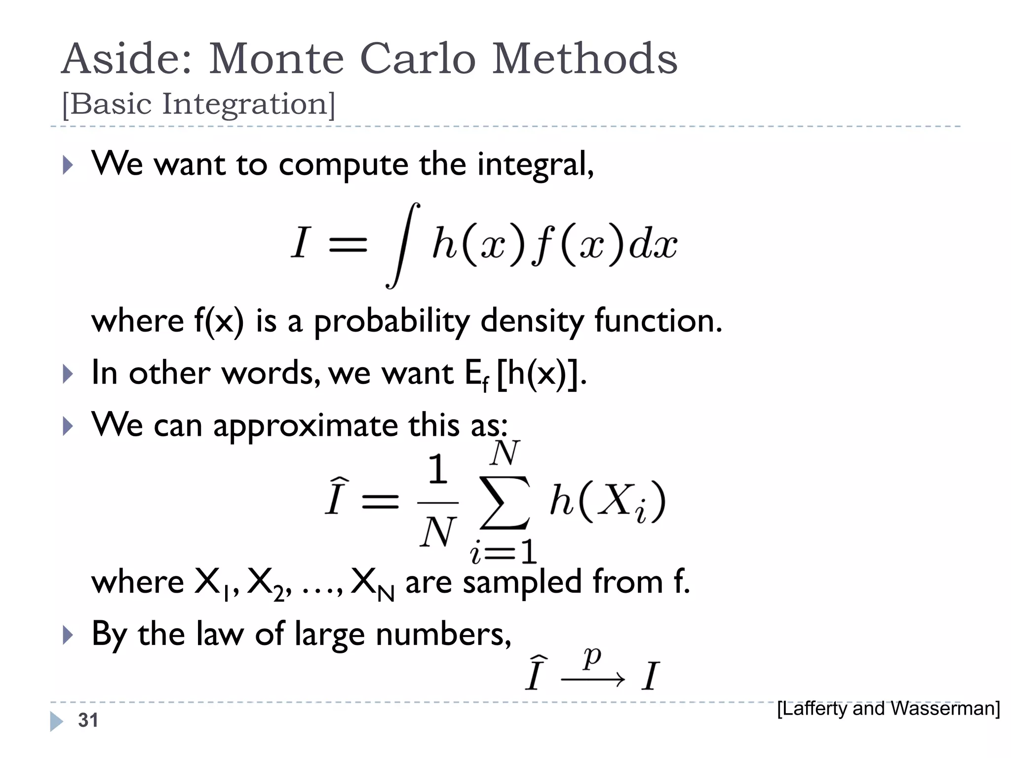 Aside: Monte Carlo Methods
[Basic Integration]
    We want to compute the integral,



     where f(x) is a probability density function.
    In other words, we want Ef [h(x)].
    We can approximate this as:



     where X1, X2, …, XN are sampled from f.
    By the law of large numbers,
                                                     [Lafferty and Wasserman]
    31
 