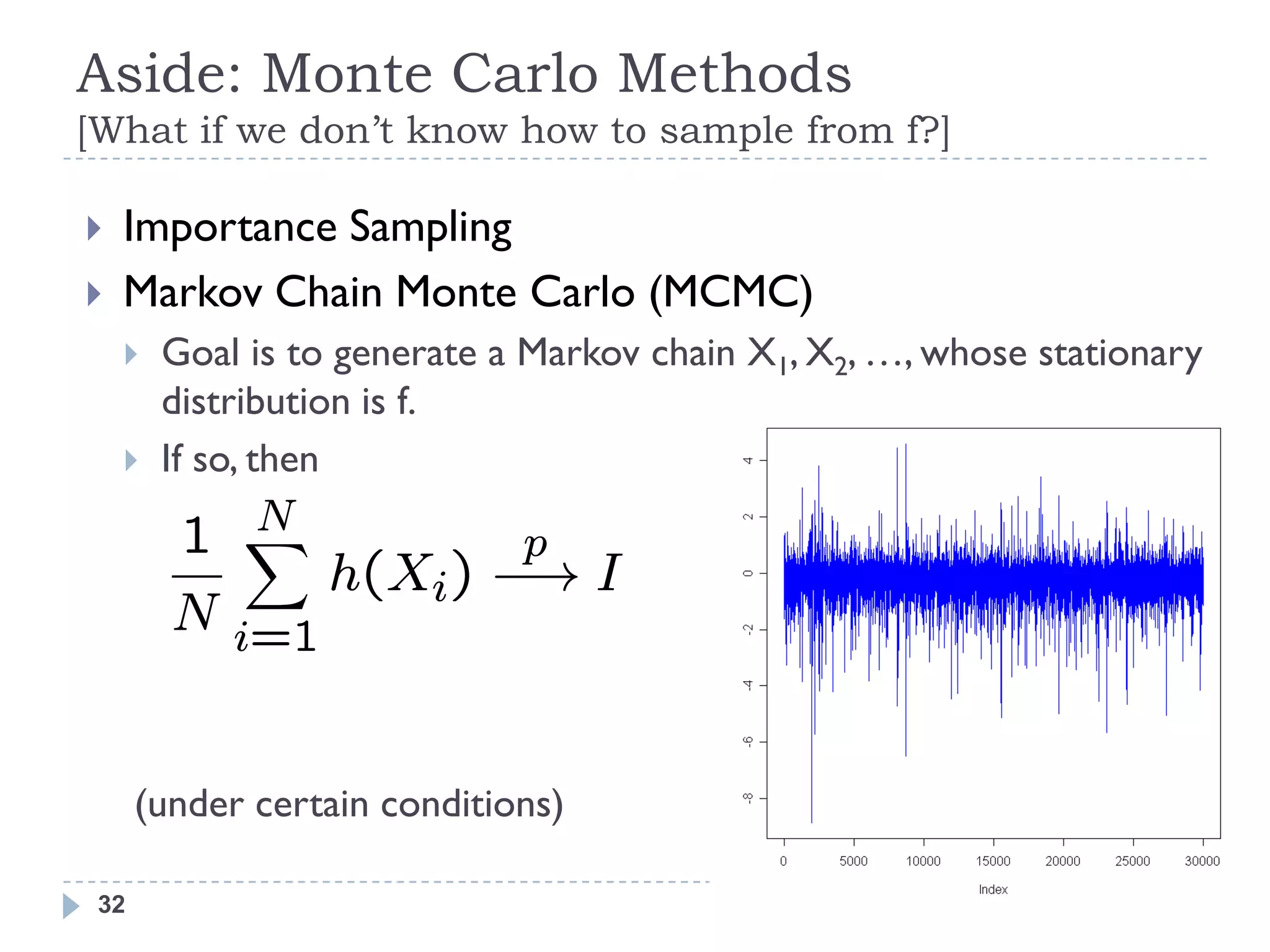 Aside: Monte Carlo Methods
[What if we don’t know how to sample from f?]

   Importance Sampling
   Markov Chain Monte Carlo (MCMC)
       Goal is to generate a Markov chain X1, X2, …, whose stationary
        distribution is f.
       If so, then
           N
        1 X          p
              h(Xi) ¡! I
        N i=1


      (under certain conditions)

 32
 