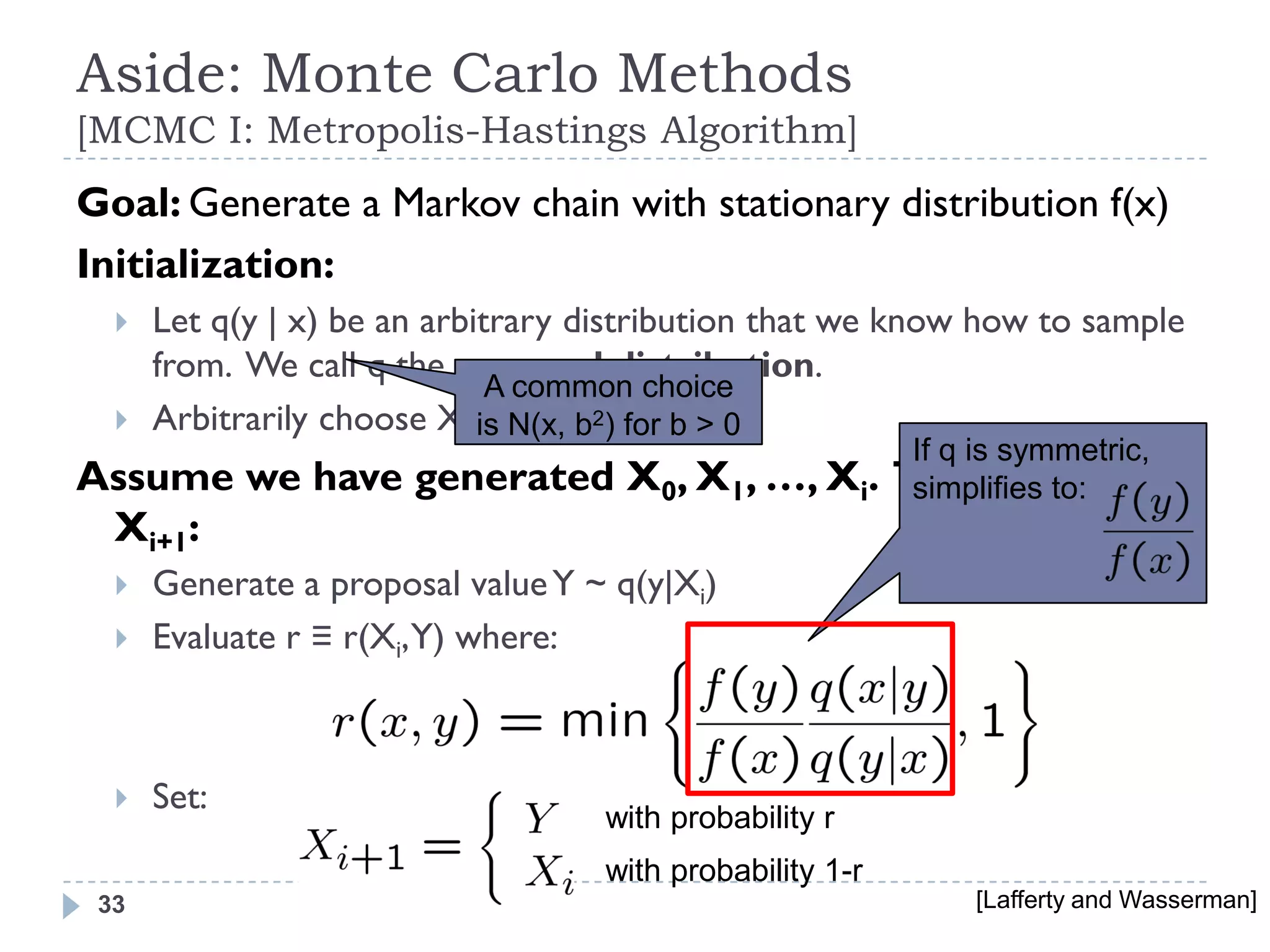 Aside: Monte Carlo Methods
[MCMC I: Metropolis-Hastings Algorithm]
Goal: Generate a Markov chain with stationary distribution f(x)
Initialization:
     Let q(y | x) be an arbitrary distribution that we know how to sample
      from. We call q the proposal distribution.
                              A common choice
     Arbitrarily choose X0. N(x, b2) for b > 0
                             is
                                                     If q is symmetric,
Assume we have generated             X0, X1, …, Xi. To generate
                                                     simplifies to:
 Xi+1:
     Generate a proposal value Y ~ q(y|Xi)
     Evaluate r ≡ r(Xi, Y) where:



     Set:
                                   with probability r
                                   with probability 1-r
 33                                                         [Lafferty and Wasserman]
 