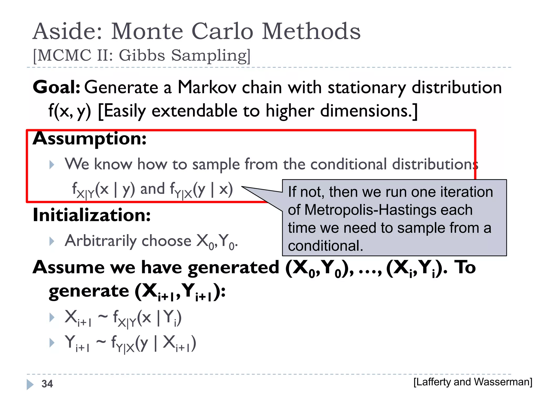 Aside: Monte Carlo Methods
[MCMC II: Gibbs Sampling]
Goal: Generate a Markov chain with stationary distribution
 f(x, y) [Easily extendable to higher dimensions.]
Assumption:
     We know how to sample from the conditional distributions
      fX|Y(x | y) and fY|X(y | x) If not, then we run one iteration
Initialization:                      of Metropolis-Hastings each
                                     time we need to sample from a
     Arbitrarily choose X0,Y0.      conditional.
Assume we have generated (X0,Y0), …, (Xi,Yi). To
 generate (Xi+1,Yi+1):
     Xi+1 ~ fX|Y(x | Yi)
     Yi+1 ~ fY|X(y | Xi+1)

 34                                                    [Lafferty and Wasserman]
 