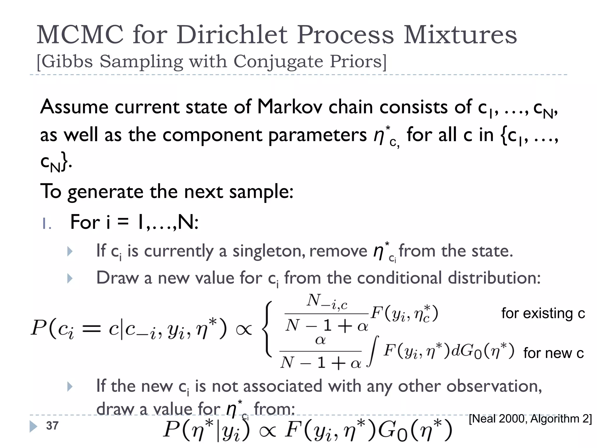 MCMC for Dirichlet Process Mixtures
[Gibbs Sampling with Conjugate Priors]

Assume current state of Markov chain consists of c1, …, cN,
as well as the component parameters η*c, for all c in {c1, …,
cN}.
To generate the next sample:
1. For i = 1,…,N:
         If ci is currently a singleton, remove η*ci from the state.
         Draw a new value for ci from the conditional distribution:
                                                                     for existing c

                                                                        for new c

         If the new ci is not associated with any other observation,
          draw a value for η*ci from:                      [Neal 2000, Algorithm 2]
 37
 