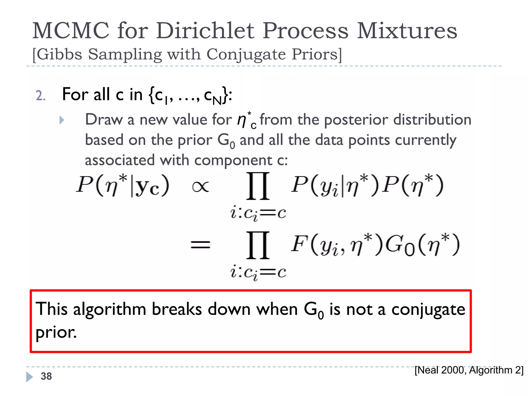 MCMC for Dirichlet Process Mixtures
[Gibbs Sampling with Conjugate Priors]

2.    For all c in {c1, …, cN}:
         Draw a new value for η*c from the posterior distribution
          based on the prior G0 and all the data points currently
          associated with component c:




This algorithm breaks down when G0 is not a conjugate
prior.
                                                         [Neal 2000, Algorithm 2]
 38
 