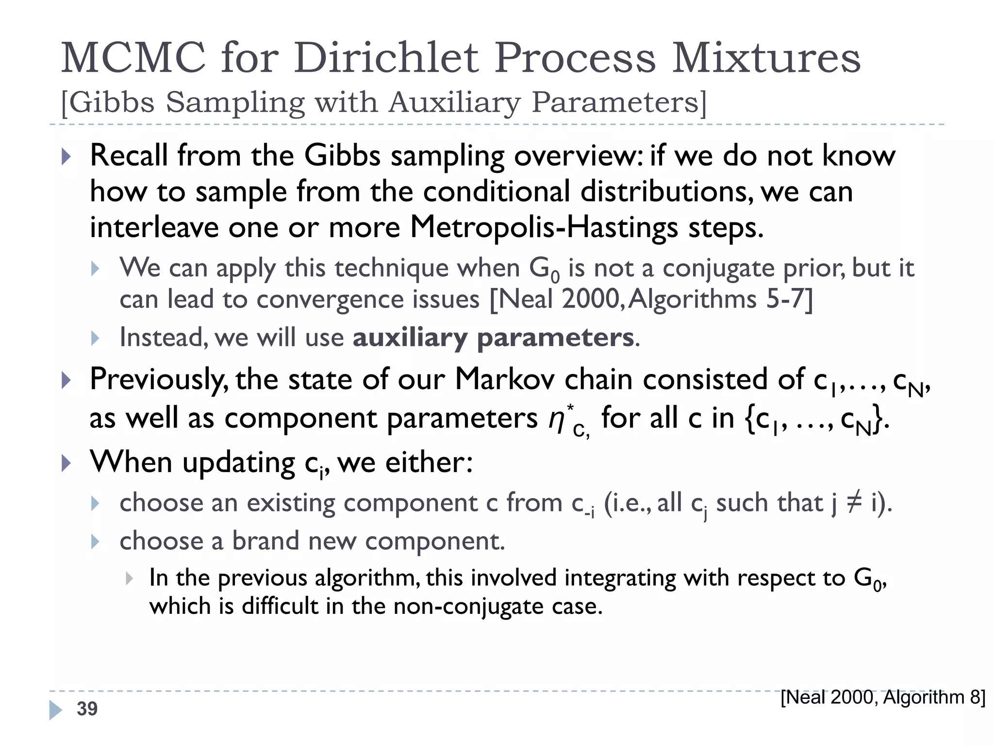 MCMC for Dirichlet Process Mixtures
[Gibbs Sampling with Auxiliary Parameters]
    Recall from the Gibbs sampling overview: if we do not know
     how to sample from the conditional distributions, we can
     interleave one or more Metropolis-Hastings steps.
        We can apply this technique when G0 is not a conjugate prior, but it
         can lead to convergence issues [Neal 2000, Algorithms 5-7]
        Instead, we will use auxiliary parameters.
    Previously, the state of our Markov chain consisted of c1,…, cN,
     as well as component parameters η*c, for all c in {c1, …, cN}.
    When updating ci, we either:
        choose an existing component c from c-i (i.e., all cj such that j ≠ i).
        choose a brand new component.
            In the previous algorithm, this involved integrating with respect to G0,
             which is difficult in the non-conjugate case.


                                                                          [Neal 2000, Algorithm 8]
    39
 
