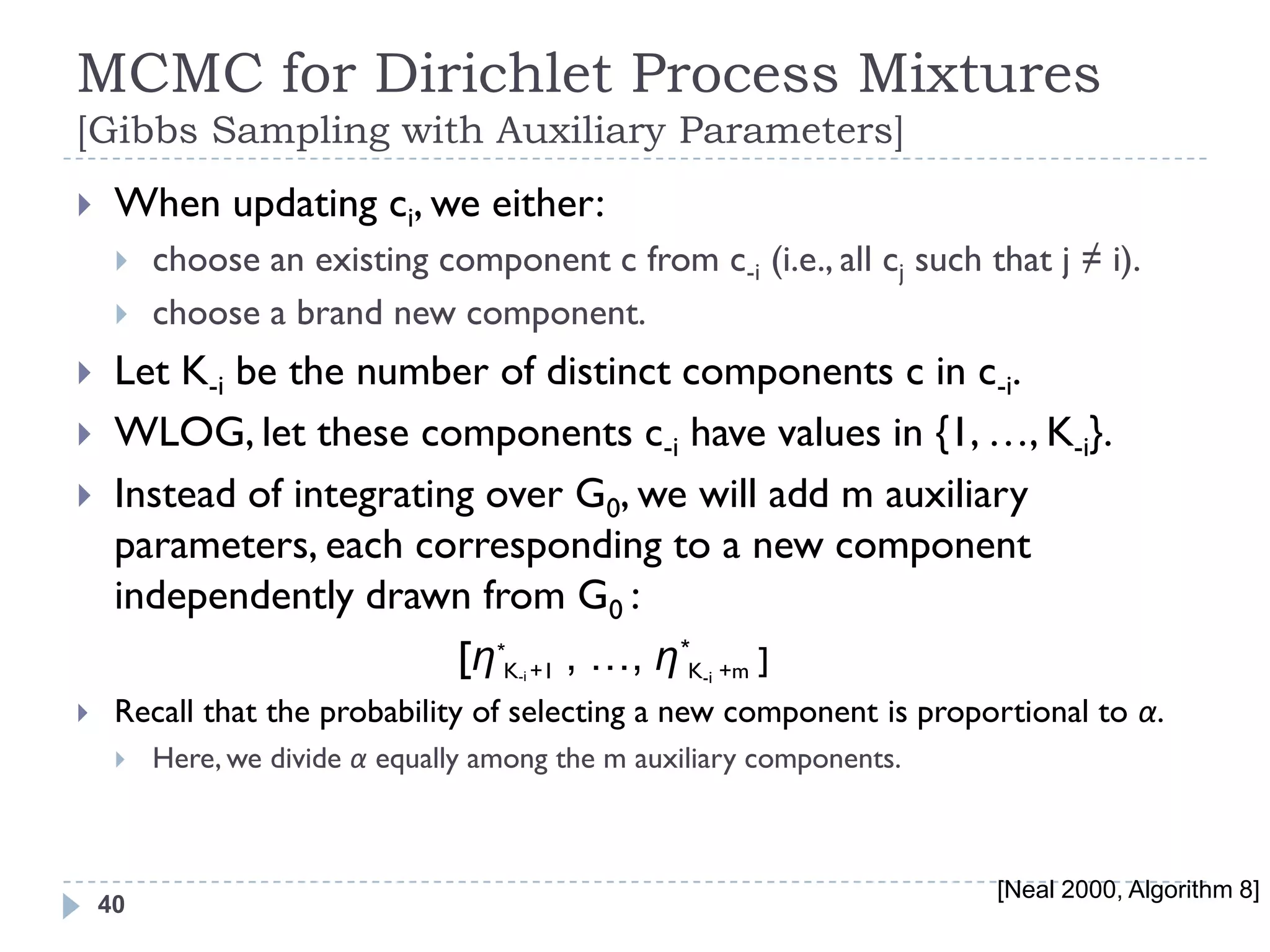 MCMC for Dirichlet Process Mixtures
[Gibbs Sampling with Auxiliary Parameters]
    When updating ci, we either:
        choose an existing component c from c-i (i.e., all cj such that j ≠ i).
        choose a brand new component.
    Let K-i be the number of distinct components c in c-i.
    WLOG, let these components c-i have values in {1, …, K-i}.
    Instead of integrating over G0, we will add m auxiliary
     parameters, each corresponding to a new component
     independently drawn from G0 :
                          [η*K +1 , …, η*K-i +m ]
                                     -i

    Recall that the probability of selecting a new component is proportional to α.
        Here, we divide α equally among the m auxiliary components.



                                                                       [Neal 2000, Algorithm 8]
    40
 