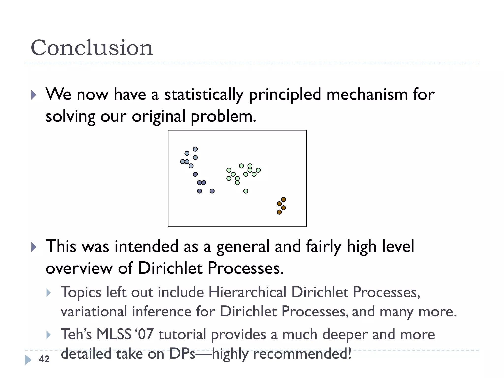 Conclusion
    We now have a statistically principled mechanism for
     solving our original problem.




    This was intended as a general and fairly high level
     overview of Dirichlet Processes.
        Topics left out include Hierarchical Dirichlet Processes,
         variational inference for Dirichlet Processes, and many more.
        Teh‘s MLSS ‗07 tutorial provides a much deeper and more
    42   detailed take on DPs—highly recommended!
 