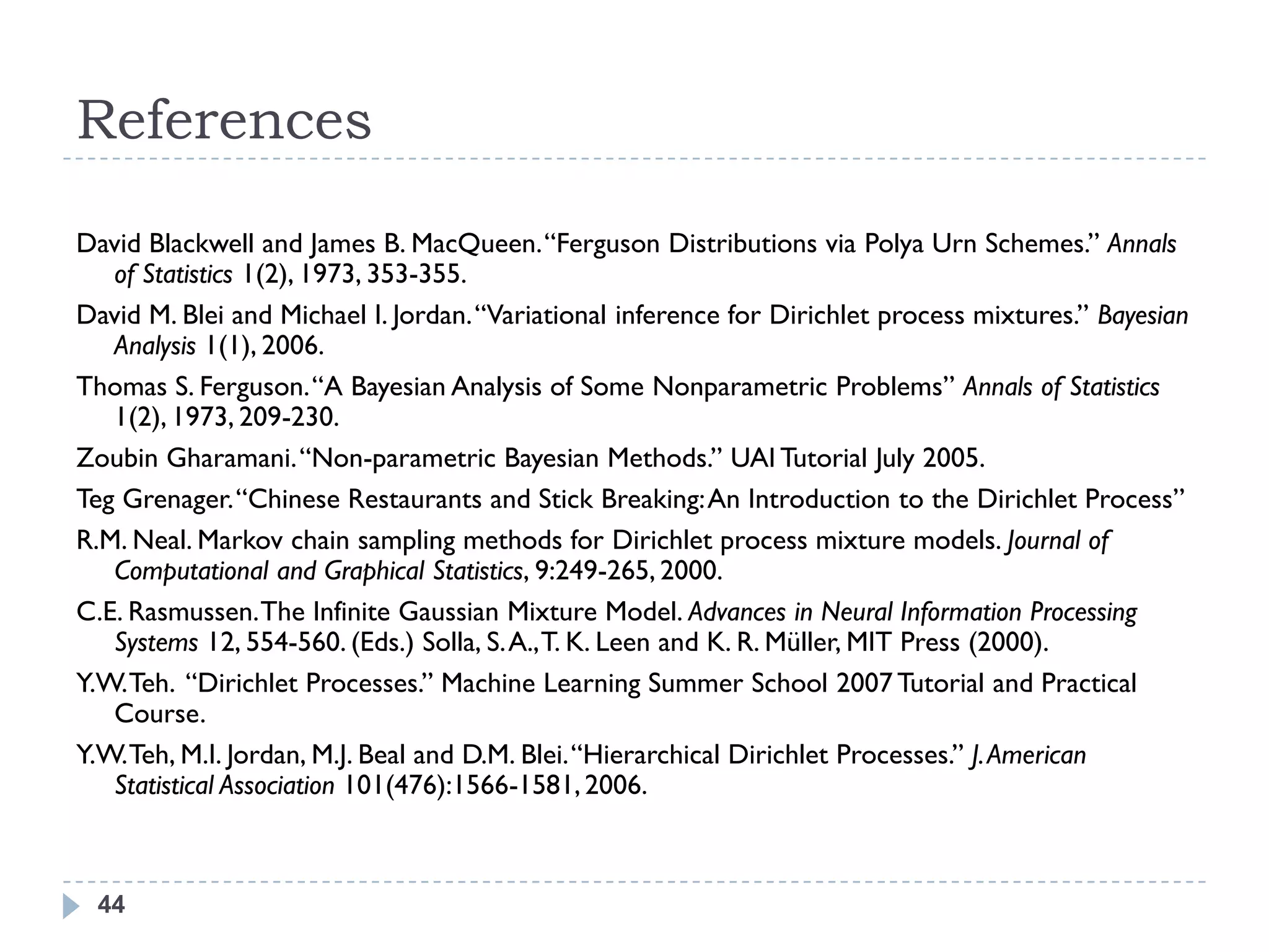 References

David Blackwell and James B. MacQueen. ―Ferguson Distributions via Polya Urn Schemes.‖ Annals
   of Statistics 1(2), 1973, 353-355.
David M. Blei and Michael I. Jordan. ―Variational inference for Dirichlet process mixtures.‖ Bayesian
   Analysis 1(1), 2006.
Thomas S. Ferguson. ―A Bayesian Analysis of Some Nonparametric Problems‖ Annals of Statistics
   1(2), 1973, 209-230.
Zoubin Gharamani. ―Non-parametric Bayesian Methods.‖ UAI Tutorial July 2005.
Teg Grenager. ―Chinese Restaurants and Stick Breaking: An Introduction to the Dirichlet Process‖
R.M. Neal. Markov chain sampling methods for Dirichlet process mixture models. Journal of
   Computational and Graphical Statistics, 9:249-265, 2000.
C.E. Rasmussen. The Infinite Gaussian Mixture Model. Advances in Neural Information Processing
   Systems 12, 554-560. (Eds.) Solla, S. A., T. K. Leen and K. R. Müller, MIT Press (2000).
Y.W. Teh. ―Dirichlet Processes.‖ Machine Learning Summer School 2007 Tutorial and Practical
   Course.
Y.W. Teh, M.I. Jordan, M.J. Beal and D.M. Blei. ―Hierarchical Dirichlet Processes.‖ J. American
   Statistical Association 101(476):1566-1581, 2006.



 44
 