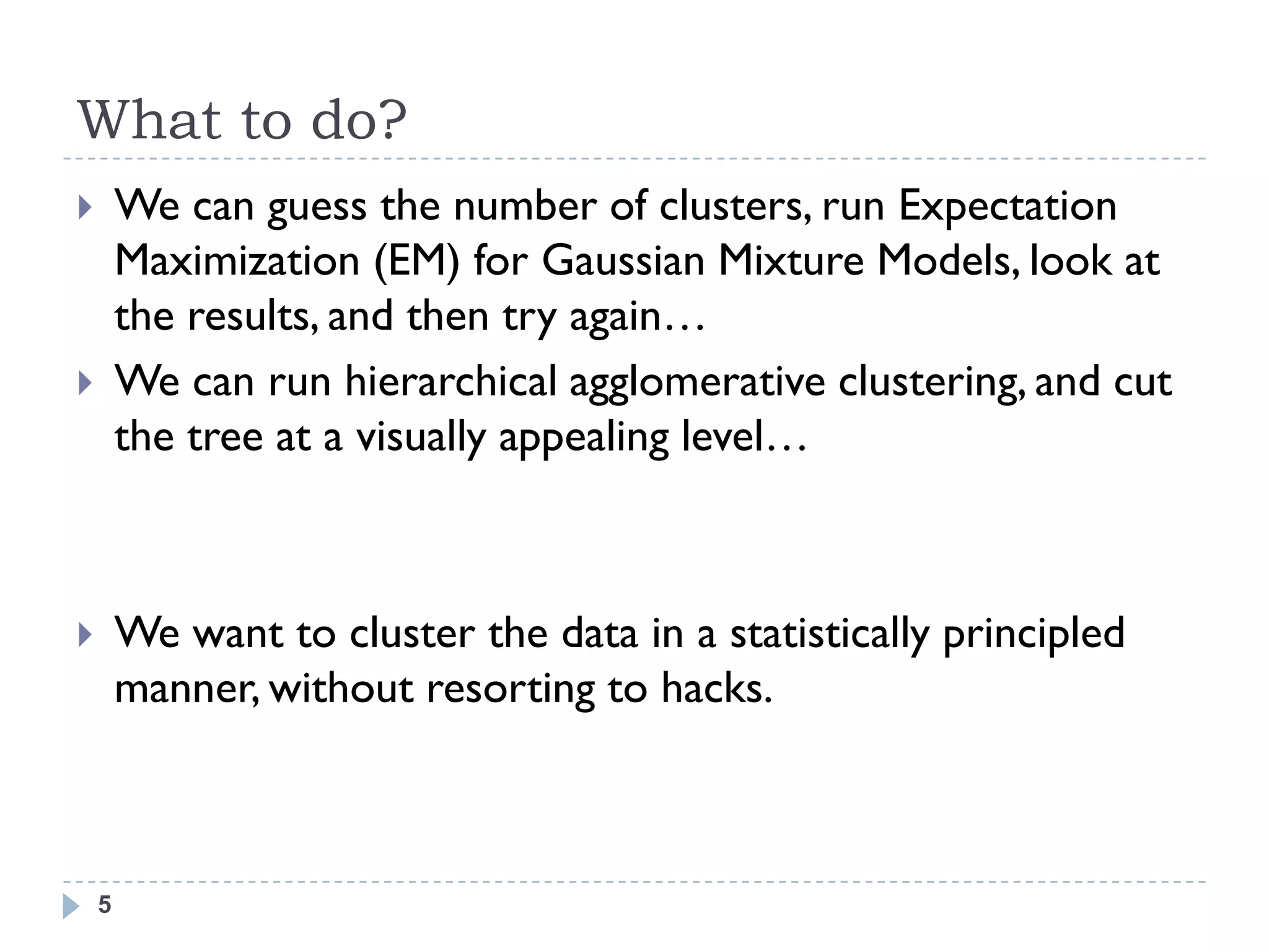 What to do?
       We can guess the number of clusters, run Expectation
        Maximization (EM) for Gaussian Mixture Models, look at
        the results, and then try again…
       We can run hierarchical agglomerative clustering, and cut
        the tree at a visually appealing level…



       We want to cluster the data in a statistically principled
        manner, without resorting to hacks.



    5
 