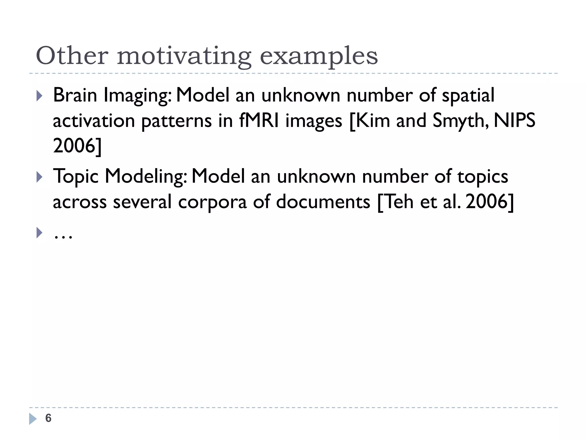 Other motivating examples
       Brain Imaging: Model an unknown number of spatial
        activation patterns in fMRI images [Kim and Smyth, NIPS
        2006]
       Topic Modeling: Model an unknown number of topics
        across several corpora of documents [Teh et al. 2006]
       …




    6
 