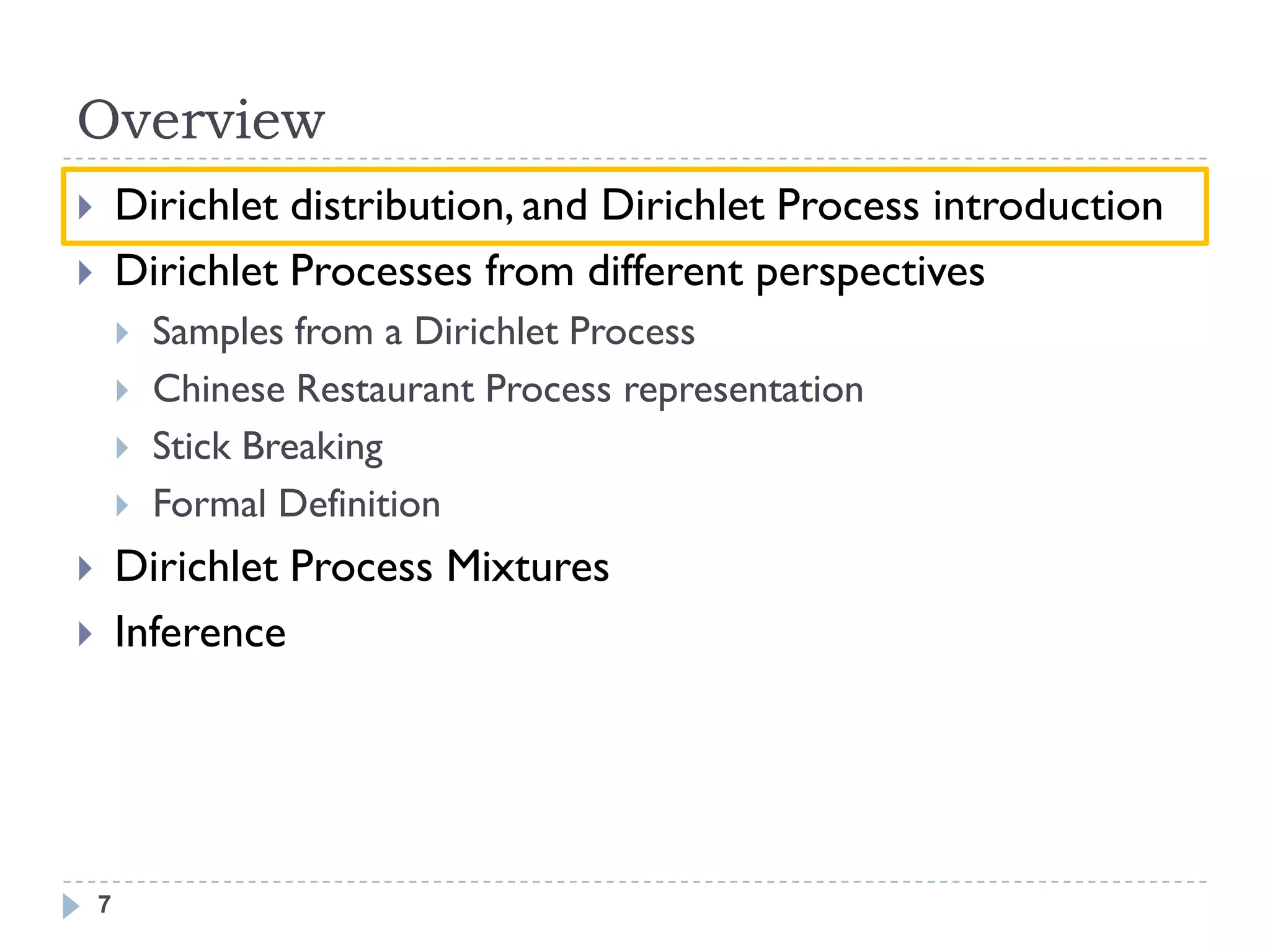 Overview
       Dirichlet distribution, and Dirichlet Process introduction
       Dirichlet Processes from different perspectives
           Samples from a Dirichlet Process
           Chinese Restaurant Process representation
           Stick Breaking
           Formal Definition
       Dirichlet Process Mixtures
       Inference




    7
 