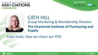 HOST SPONSORS
#ACIE15 ORGANISED BY
Group Marketing & Membership Director
Case study: How we chose our PCO
CATH HILL
The Chartered Institute of Purchasing and
Supply
© Associations Network 2015
 