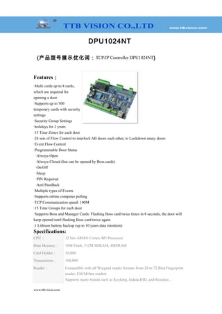 DPU1024NT
(产品型号展示优化词：TCP/IP Controller DPU1024NT)
Features：
·Multi cards up to 8 cards,
which are required for
opening a door
·Supports up to 500
temporary cards with security
settings
·Security Group Settings
·holidays for 2 years
·15 Time Zones for each door
·24 sets of Flow Control to interlock AB doors each other, to Lockdown many doors
·Event Flow Control
·Programmable Door Status
·Always Open
·Always Closed (but can be opened by Boss cards)
·On/Off
·Sleep
·PIN Required
·Anti PassBack
·Multiple types of Events
·Supports online computer polling
·TCP Communication speed: 100M
·15 Time Groups for each door
·Supports Boss and Manager Cards: Flashing Boss card twice times in 8 seconds, the door will
keep opened until flashing Boss card twice again.
·1 Lithium battery backup (up to 10 years data retention)
Specifications:
CPU： 32 bits ARM® Cortex-M3 Processor
Data Memory： 16M Flash, 512M SDRAM, 4MSRAM
Card Holder： 10,000
Transactions： 100,000
Reader： Compatible with all Wiegand reader formats from 24 to 72 Bits(Fingerprint
reader, EM/Mifare reader)
Supports many brands such as Keyking, Indala,HID, and Rosslare…
www.ttbvision.com
 
