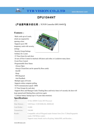 DPU1044NT
(产品型号展示优化词：TCP/IP Controller DPU1044NT)
Features：
·Multi cards up to 8 cards,
which are required for
opening a door
·Supports up to 500
temporary cards with security
settings
·Security Group Settings
·holidays for 2 years
·15 Time Zones for each door
·24 sets of Flow Control to interlock AB doors each other, to Lockdown many doors
·Event Flow Control
·Programmable Door Status
·Always Open
·Always Closed (but can be opened by Boss cards)
·On/Off
·Sleep
·PIN Required
·Anti PassBack
·Multiple types of Events
·Supports online computer polling
·TCP Communication speed: 100M
·15 Time Groups for each door
·Supports Boss and Manager Cards: Flashing Boss card twice times in 8 seconds, the door will
keep opened until flashing Boss card twice again.
·1 Lithium battery backup (up to 10 years data retention)
Specifications:
CPU： 32 bits ARM® Cortex-M3 Processor
Data Memory： 16M Flash, 512M SDRAM, 4MSRAM
Card Holder： 10,000
Transactions： 100,000
Reader： Compatible with all Wiegand reader formats from 24 to 72 Bits(Fingerprint
reader, EM/Mifare reader)
Supports many brands such as Keyking, Indala,HID, and Rosslare…
www.ttbvision.com
 