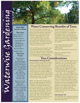 Waterwise Gardening
 Los Alamos Cooperative Extension Service and the Department of Public Utilities




                                                                                                                                                            Photo: Robert Villegas, CanyonEcho Graphics, Los Alamos, NM 2006



                                                                                       MAY 2007                    Water Conserving Benefits of Trees
                                                                                    WG05-07-JWH                  This month’s newsletter is dedicated to            on plant materials are crucial to long
                                                                                                                 trees. An essential element to the waterwise       term success and prudent use of water
                                                                                        This Issue               garden, trees offer aesthetic and practical        resources in the garden. Some important
                                                                                                                 benefits alike. Visually they anchor the           plant characteristics are size, hardiness,
                                                                                   Water Conserving
                                                                                                                 landscape design and provide vertical              susceptibility to insects and diseases, and
                                                                                   Benefits of Trees
                                                                                                                 contrast to smaller plants. For water              soil and water requirements. The following
                                                                                   Tree Considerations           conserving purposes, they reduce heat              is offered to assist in making proper choices
                                                                                   • Determining Land-           and evaporation by shading the soil and            when considering the addition of trees to
                                                                                     scape Needs                 blocking the wind. Moreover, they provide          the landscape.
                                                                                   • Selecting the Site          shade to cool homes, reducing energy and
                                                                                   • Needs of the Tree           evaporative cooler water use.                      Carlos Valdez, Horticulture Agent
                                                                                   • Water Needs                                                                    Cooperative Extension Service
                                                                                                                 However, before going to the garden center         (505) 662-2656
                                                                                   Plant of the Month
                                                                                                                 or nursery, homeowners should do their             http://www.l o s a l a m o s e x t e n s i o n .n m s u .e d u
                                                                                   Drought Outlook               homework. Like turf, trees are major water
                                                                                                                 users in the landscape. Proper consideration       Department of Public Utilities,
                                                                                        May/June                 of landscape needs, examining planting             (505) 662-8130
                                                                                         Events                  sites, and obtaining pertinent information          http://www.losalamosnm.us
                                                                                       David Salman
                                                                                          Discusses
                                                                                                                                       Tree Considerations
                                                                                                                 Determining Landscape Needs                        Size - Consider the growth habit of the tree.
                                                                                     Rock Gardening              Because there are so many different types of       Evaluate the size of the tree when mature
                                                                                    (Growing in Tuff )           trees from which to choose, you can select         and where it is to be used. Tall-growing
                                                                                    Salman with Santa Fe         varieties specifically suited to your needs.       trees, such as the Blue Spruce (Picea
                                                                                   Green House will discuss      First identify exactly what function you           pungens) and Chinkapin Oak (Quercus
                                                                                   how to successfully grow      want your tree to serve. Trees may be used         muehlenbergii) are suitable for two-story
                                                                                   plants in tuff or volcanic    for shade, ornament, screens, reduction of         and larger buildings. However, they tend
                                                                                         ash deposits            wind and noise, and to shelter wildlife or         to dominate the low flat appearance of -
                                                                                      Thur., May 17th,           provide edible fruit and nuts. The intended        - or even hide -- one-story buildings. For
                                                                                    7 PM at Fuller Lodge         purpose will influence your selection criteria     attractive and proper balance with one-story
                                                                                        2132 Central             of planting site, shape, size, type of foliage,    buildings, trees that do not grow over 35
                                                                                      Los Alamos, NM             and other physical characteristics.                feet are better scaled and require less water.
                                                                                       (505) 662-2656                                                               Trees can rarely be kept small by pruning,
                                                                                      Bernd Leinauer’s           Shade - Providing shade usually requires           and to do so requires intensive maintenance
                                                                                        Efficient Turf           tall, sturdy, long-living species. Density of      and makes trees more susceptible to insects
                                                                                          Workshop               foliage and shape determines the amount            and disease. For trees that are 35 feet or
                                                                                       Attend this one day       of shading a tree will provide. Be aware           smaller, consider planting the Lacebark
                                                                                   hands-on workshop about       that some trees produce a very dense shade         Elm (Ulmus parvifolia) or Bigtooth
                                                                                     strategies to efficiently   that will prevent grass from growing since         Maple (Acer grandidentatum). Careful
                                                                                    irrigate turfgrass with      grass requires abundant light. Trees such          consideration of mature sizes will reduce the
                                                                                         turf specialist         as Green Ash (Fraxinus pennsylvanica) or           need for pruning.
                                                                                        Bernd Leinauer           Little Leaf Linden (Tilia cordata) provide
                                                                                        Fri., June 15th,         ample shade, while trees like Thornless            Selecting the Site
                                                                                      9AM - 12 PM at the         Honeylocust (Gledetsia triacanthos inermis)        When planting trees consider not only what
                                                                                    Los Alamos Golf Course       cast a much lighter shade and is more              time of year you will be using the space, but
                                                                                        (505) 662-2656           compatible with turf.                              what time of day as well.
 