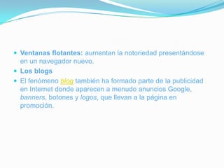 Ventanas flotantes: aumentan la notoriedad presentándose en un navegador nuevo.Los blogsEl fenómeno blog también ha formado parte de la publicidad en Internet donde aparecen a menudo anuncios Google, banners, botones y logos, que llevan a la página en promoción.