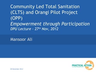 Community Led Total Sanitation
(CLTS) and Orangi Pilot Project
(OPP)
Empowerment through Participation
DPU Lecture – 27th Nov, 2012

Mansoor Ali




20 December 2012
 