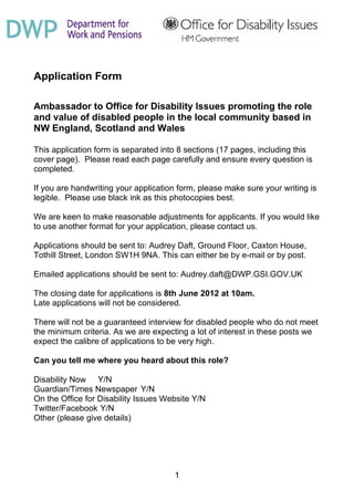 Application Form

Ambassador to Office for Disability Issues promoting the role
and value of disabled people in the local community based in
NW England, Scotland and Wales

This application form is separated into 8 sections (17 pages, including this
cover page). Please read each page carefully and ensure every question is
completed.

If you are handwriting your application form, please make sure your writing is
legible. Please use black ink as this photocopies best.

We are keen to make reasonable adjustments for applicants. If you would like
to use another format for your application, please contact us.

Applications should be sent to: Audrey Daft, Ground Floor, Caxton House,
Tothill Street, London SW1H 9NA. This can either be by e-mail or by post.

Emailed applications should be sent to: Audrey.daft@DWP.GSI.GOV.UK

The closing date for applications is 8th June 2012 at 10am.
Late applications will not be considered.

There will not be a guaranteed interview for disabled people who do not meet
the minimum criteria. As we are expecting a lot of interest in these posts we
expect the calibre of applications to be very high.

Can you tell me where you heard about this role?

Disability Now Y/N
Guardian/Times Newspaper Y/N
On the Office for Disability Issues Website Y/N
Twitter/Facebook Y/N
Other (please give details)




                                      1
 