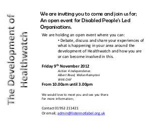 We are inviting you to come and join us for;
An open event for Disabled People’s Led
Organisations.
We are holding an open event where you can:
        • Debate, discuss and share your experiences of
        what is happening in your area around the
        development of Healthwatch and how you are
        or can become involved in this.

Friday 9th November 2012
          Action 4 Independence.
          Albert Road, Wolverhampton
          WV6 OAF
From 10.00am until 3.00pm

We would love to meet you and see you there
For more information;

Contact 01952 211421
Or email; admin@listennotlabel.org.uk
 