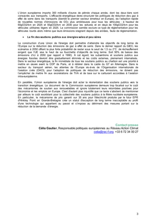 3
L’Union européenne importe 300 milliards d’euros de pétrole chaque année, dont les deux-tiers sont
consacrés aux transports. L’efficacité énergétique devra structurer les politiques de réduction des gaz à
effet de serre dans les transports (bientôt le premier secteur émetteur en Europe), via l’adoption rapide
de nouvelles normes d’émissions de CO2 plus ambitieuses pour tous les véhicules : à hauteur de
60gCO2/km en 2025 et 50gCO2/km en 2030 pour les voitures et en deçà de 100gCO2/km pour les
véhicules utilitaires légers en 2025. La commission semble exclure ce type de réglementation pour les
véhicules lourds alors même que leurs émissions stagnent depuis des années, faute de réglementation.
 La fin des soutiens publics aux énergies sales et peu sûres
La construction d’une Union de l'énergie doit permettre d’atteindre les objectifs de long terme de
l’Europe sur la réduction des émissions de gaz à effet de serre. Dans le dernier rapport du GIEC, les
scénarios à 2050 offrant la plus forte probabilité de rester sous le seuil de 1,5 ou 2°C de réchauffement
exigent que l’UE vise le haut de sa fourchette d’objectifs de long terme. Soit 95% de baisse des
émissions d’ici à 2050 (par rapport à 1990). À cet égard, les subventions et soutiens publics aux
énergies fossiles devront être graduellement éliminés et les coûts externes, pleinement internalisés.
Dans le secteur énergétique, la fin immédiate de tous les soutiens publics au charbon est une priorité à
mettre en œuvre avant la COP de Paris, et à réitérer dans le cadre du G7 en Allemagne. Dans le
secteur du transport aérien, les attentes de l’Europe vis-à-vis de l’Organisation internationale de
l’aviation civile (OACI), pour l’adoption de politiques de réduction des émissions, ne doivent pas
l’empêcher de mettre fin aux exonérations de TVA et de taxe sur le carburant accordées à l’aviation
intra-européenne.
En parallèle, l’Union européenne de l’énergie doit acter la réorientation des soutiens publics vers la
transition énergétique. Le document de la Commission européenne demeure trop focalisé sur le coût
des mécanismes de soutien aux renouvelables et ignore totalement leurs retombées positives pour
l’économie et les emplois en Europe. C'est d'autant plus injustifié que ce texte s’abstient de mentionner
par ailleurs le coût exorbitant pour la collectivité des soutiens publics à la filière nucléaire européenne.
En particulier, le mécanisme de prix garanti sur 35 ans pour l'électricité produite par le futur EPR
d'Hinkley Point en Grande-Bretagne crée un statut d'exception de long terme inacceptable au profit
d'une technologie qui appartient au passé et s’impose au détriment des mesures portant sur la
réduction de la demande d’énergie.
Contact presse
Célia Gautier, Responsable politiques européennes au Réseau Action Climat
celia@rac-f.org +33 6 72 34 00 27
 