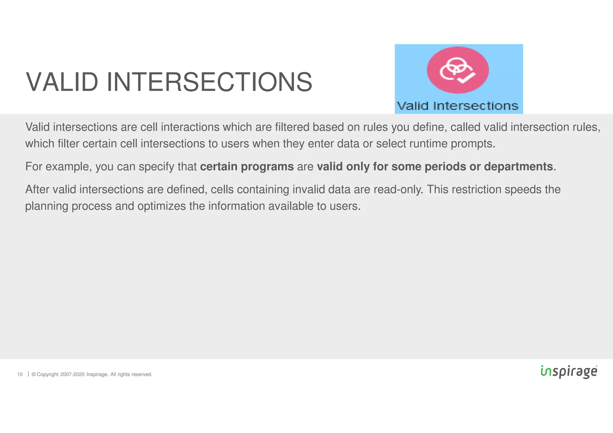 © Copyright 2007-2020 Inspirage. All rights reserved.
Valid intersections are cell interactions which are filtered based on rules you define, called valid intersection rules,
which filter certain cell intersections to users when they enter data or select runtime prompts.
For example, you can specify that certain programs are valid only for some periods or departments.
After valid intersections are defined, cells containing invalid data are read-only. This restriction speeds the
planning process and optimizes the information available to users.
VALID INTERSECTIONS
10
 