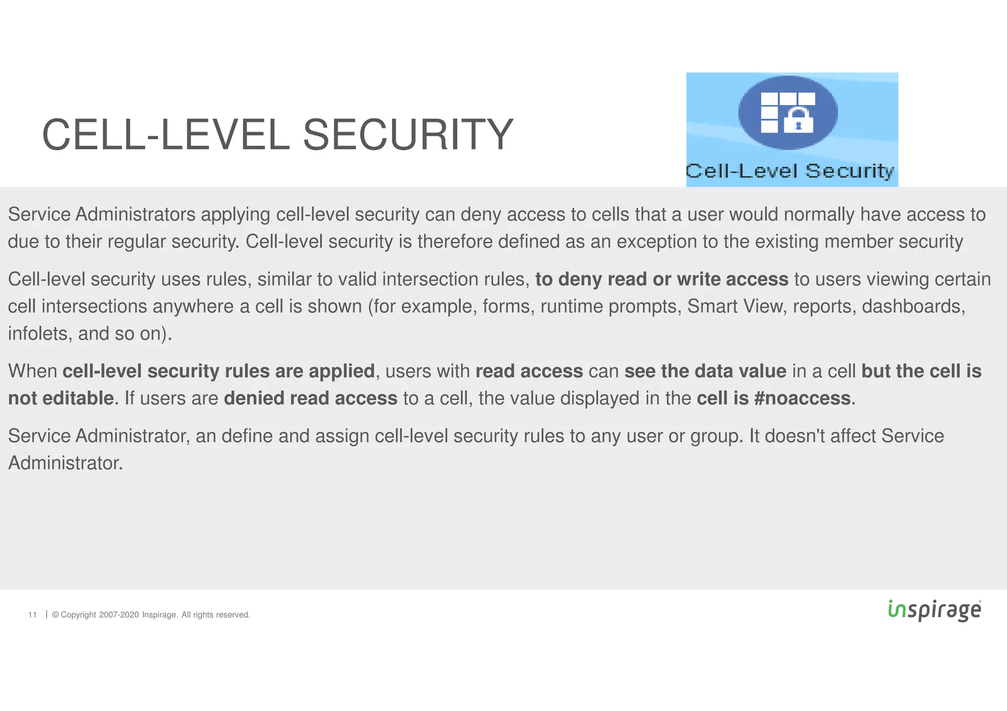 © Copyright 2007-2020 Inspirage. All rights reserved.
Service Administrators applying cell-level security can deny access to cells that a user would normally have access to
due to their regular security. Cell-level security is therefore defined as an exception to the existing member security
Cell-level security uses rules, similar to valid intersection rules, to deny read or write access to users viewing certain
cell intersections anywhere a cell is shown (for example, forms, runtime prompts, Smart View, reports, dashboards,
infolets, and so on).
When cell-level security rules are applied, users with read access can see the data value in a cell but the cell is
not editable. If users are denied read access to a cell, the value displayed in the cell is #noaccess.
Service Administrator, an define and assign cell-level security rules to any user or group. It doesn't affect Service
Administrator.
CELL-LEVEL SECURITY
11
 