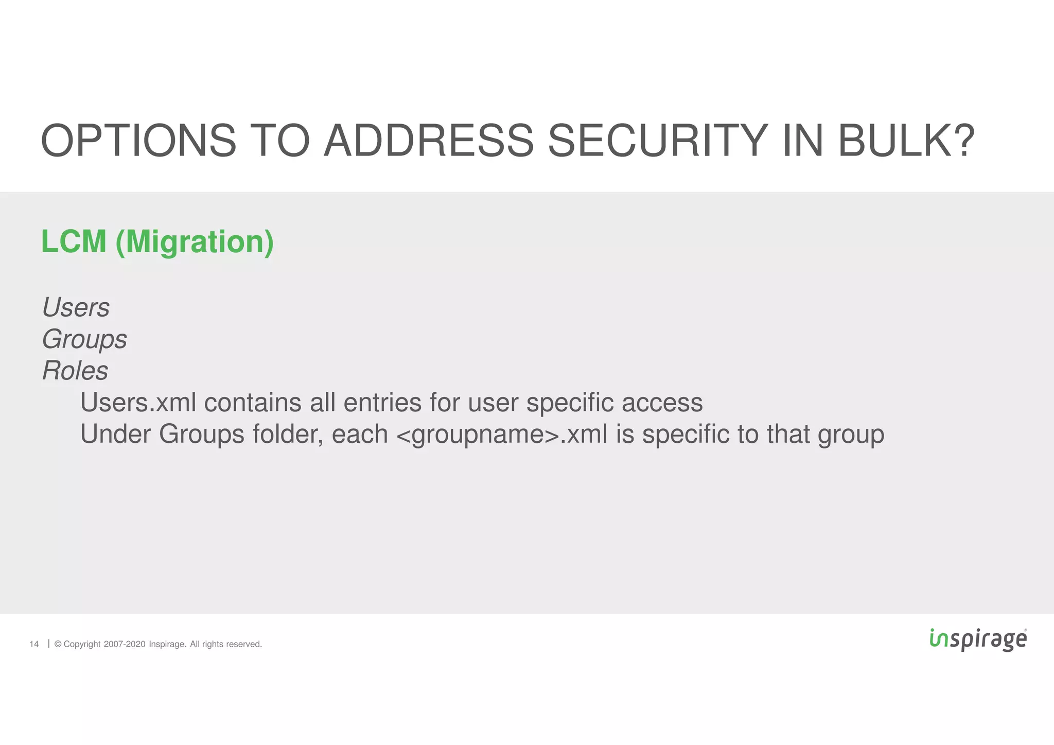 © Copyright 2007-2020 Inspirage. All rights reserved.
14
OPTIONS TO ADDRESS SECURITY IN BULK?
LCM (Migration)
Users
Groups
Roles
Users.xml contains all entries for user specific access
Under Groups folder, each <groupname>.xml is specific to that group
 