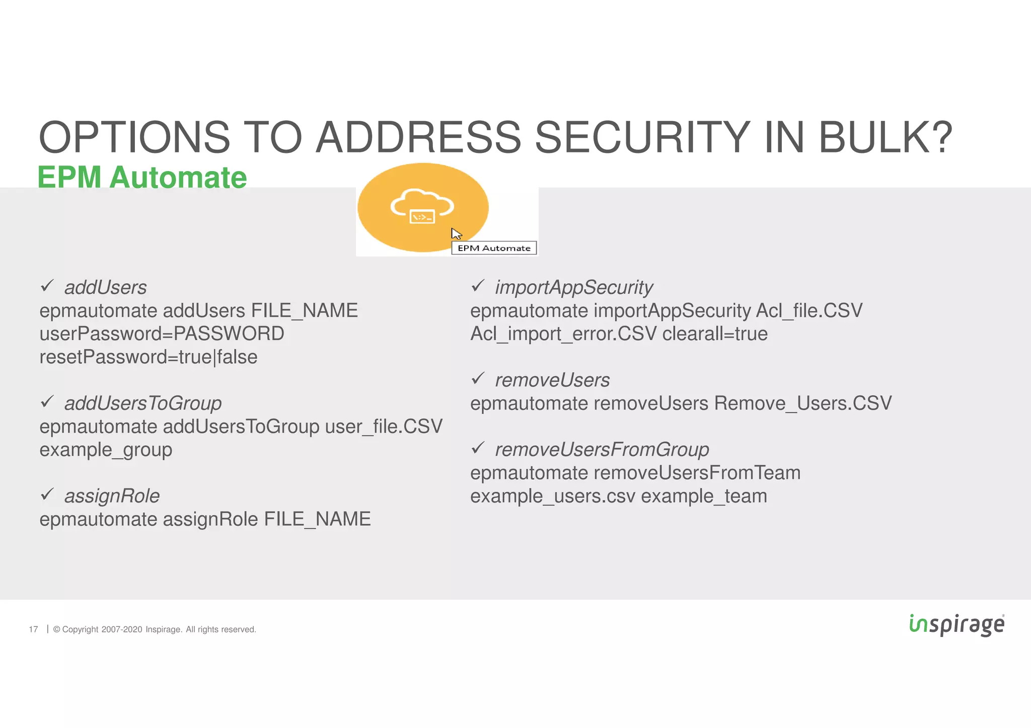 © Copyright 2007-2020 Inspirage. All rights reserved.
17
EPM Automate
OPTIONS TO ADDRESS SECURITY IN BULK?
 addUsers
epmautomate addUsers FILE_NAME
userPassword=PASSWORD
resetPassword=true|false
 addUsersToGroup
epmautomate addUsersToGroup user_file.CSV
example_group
 assignRole
epmautomate assignRole FILE_NAME
 importAppSecurity
epmautomate importAppSecurity Acl_file.CSV
Acl_import_error.CSV clearall=true
 removeUsers
epmautomate removeUsers Remove_Users.CSV
 removeUsersFromGroup
epmautomate removeUsersFromTeam
example_users.csv example_team
 