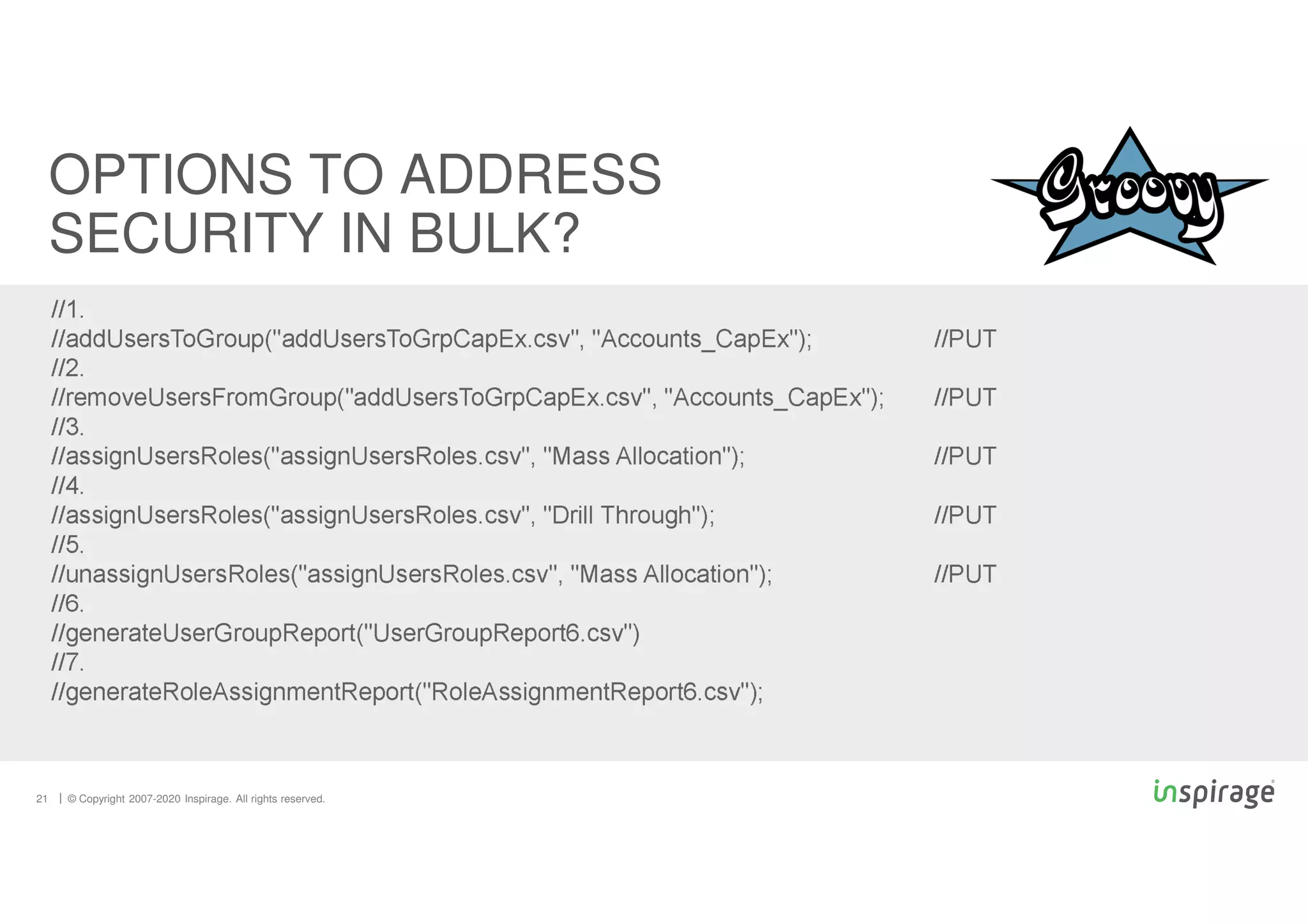 © Copyright 2007-2020 Inspirage. All rights reserved.
21
OPTIONS TO ADDRESS
SECURITY IN BULK?
//1.
//addUsersToGroup("addUsersToGrpCapEx.csv", "Accounts_CapEx"); //PUT
//2.
//removeUsersFromGroup("addUsersToGrpCapEx.csv", "Accounts_CapEx"); //PUT
//3.
//assignUsersRoles("assignUsersRoles.csv", "Mass Allocation"); //PUT
//4.
//assignUsersRoles("assignUsersRoles.csv", "Drill Through"); //PUT
//5.
//unassignUsersRoles("assignUsersRoles.csv", "Mass Allocation"); //PUT
//6.
//generateUserGroupReport("UserGroupReport6.csv")
//7.
//generateRoleAssignmentReport("RoleAssignmentReport6.csv");
 