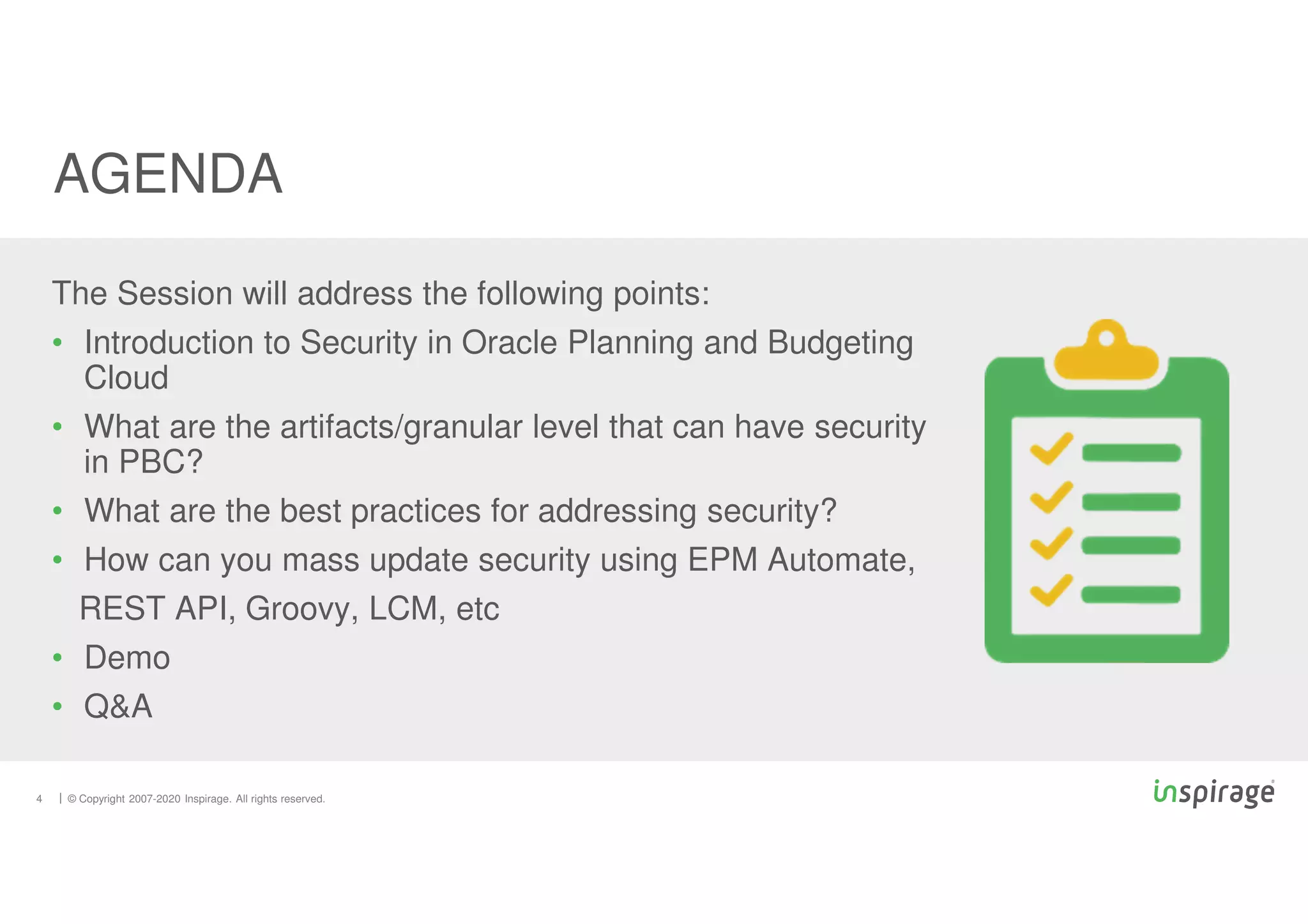 © Copyright 2007-2020 Inspirage. All rights reserved.
4
The Session will address the following points:
• Introduction to Security in Oracle Planning and Budgeting
Cloud
• What are the artifacts/granular level that can have security
in PBC?
• What are the best practices for addressing security?
• How can you mass update security using EPM Automate,
REST API, Groovy, LCM, etc
• Demo
• Q&A
AGENDA
 