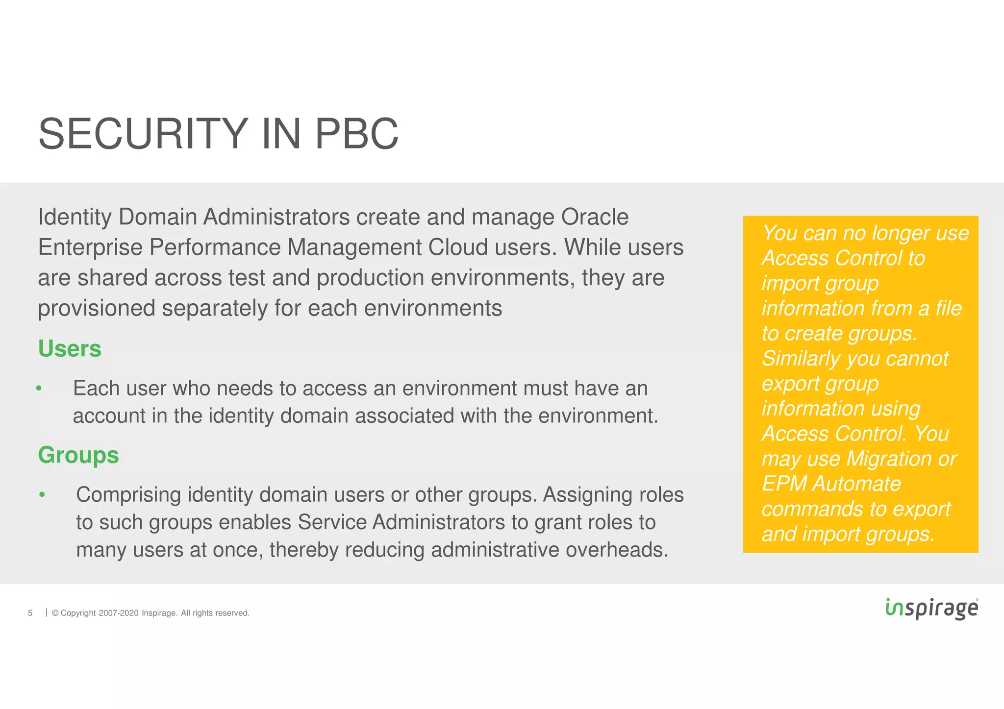 © Copyright 2007-2020 Inspirage. All rights reserved.
5
SECURITY IN PBC
Identity Domain Administrators create and manage Oracle
Enterprise Performance Management Cloud users. While users
are shared across test and production environments, they are
provisioned separately for each environments
Users
• Each user who needs to access an environment must have an
account in the identity domain associated with the environment.
Groups
• Comprising identity domain users or other groups. Assigning roles
to such groups enables Service Administrators to grant roles to
many users at once, thereby reducing administrative overheads.
You can no longer use
Access Control to
import group
information from a file
to create groups.
Similarly you cannot
export group
information using
Access Control. You
may use Migration or
EPM Automate
commands to export
and import groups.
 