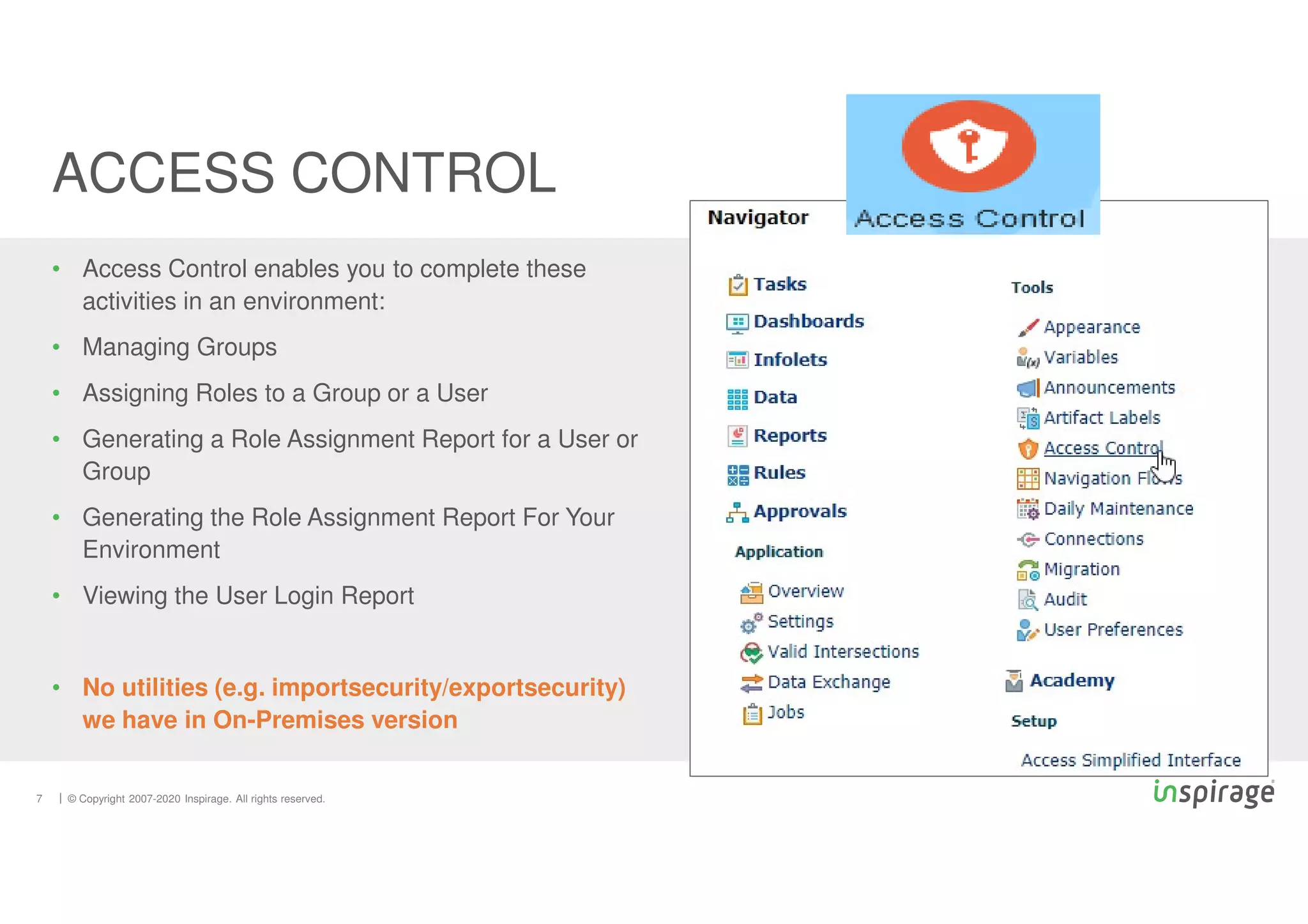© Copyright 2007-2020 Inspirage. All rights reserved.
• Access Control enables you to complete these
activities in an environment:
• Managing Groups
• Assigning Roles to a Group or a User
• Generating a Role Assignment Report for a User or
Group
• Generating the Role Assignment Report For Your
Environment
• Viewing the User Login Report
• No utilities (e.g. importsecurity/exportsecurity)
we have in On-Premises version
ACCESS CONTROL
7
 